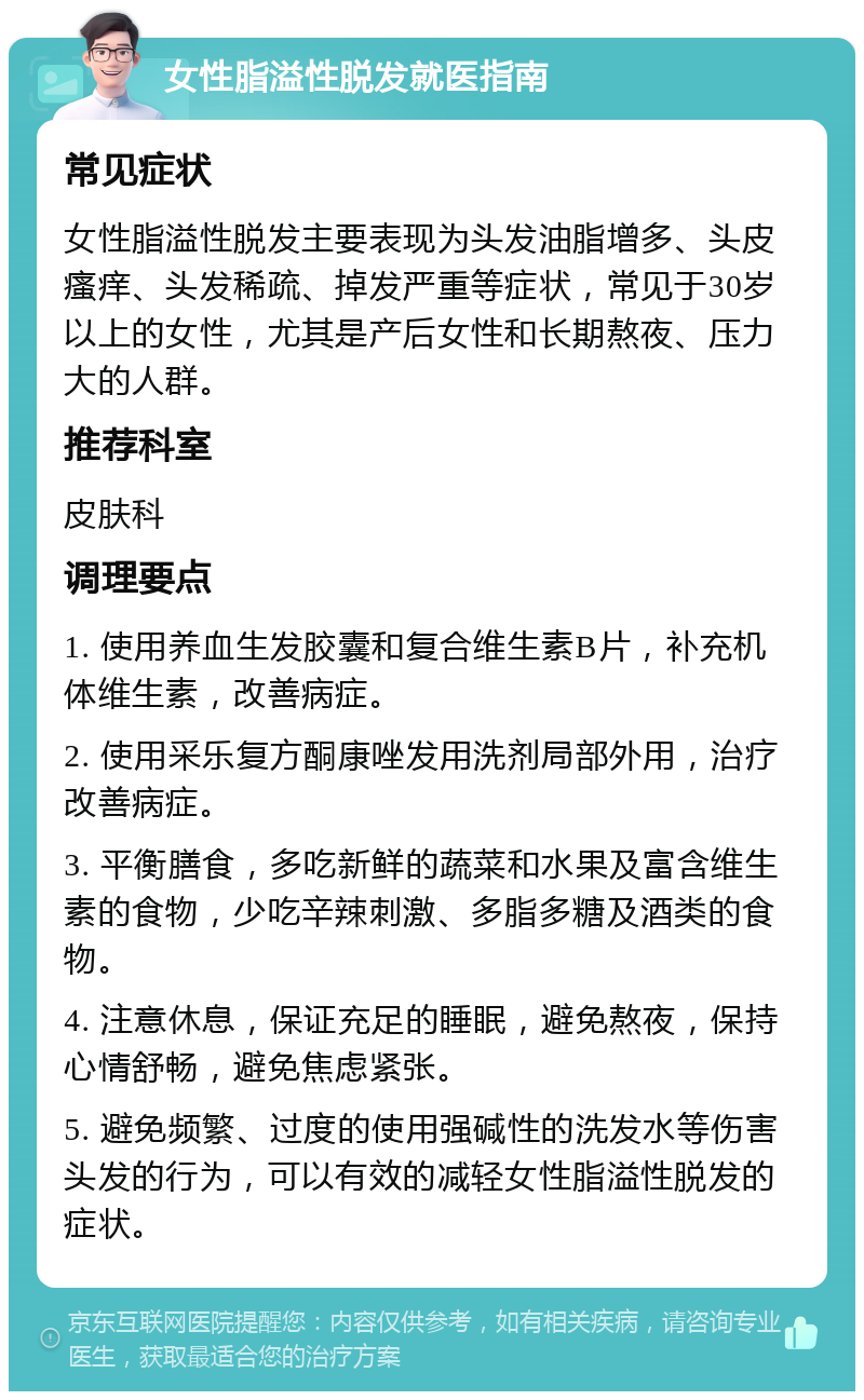 女性脂溢性脱发就医指南 常见症状 女性脂溢性脱发主要表现为头发油脂增多、头皮瘙痒、头发稀疏、掉发严重等症状，常见于30岁以上的女性，尤其是产后女性和长期熬夜、压力大的人群。 推荐科室 皮肤科 调理要点 1. 使用养血生发胶囊和复合维生素B片，补充机体维生素，改善病症。 2. 使用采乐复方酮康唑发用洗剂局部外用，治疗改善病症。 3. 平衡膳食，多吃新鲜的蔬菜和水果及富含维生素的食物，少吃辛辣刺激、多脂多糖及酒类的食物。 4. 注意休息，保证充足的睡眠，避免熬夜，保持心情舒畅，避免焦虑紧张。 5. 避免频繁、过度的使用强碱性的洗发水等伤害头发的行为，可以有效的减轻女性脂溢性脱发的症状。