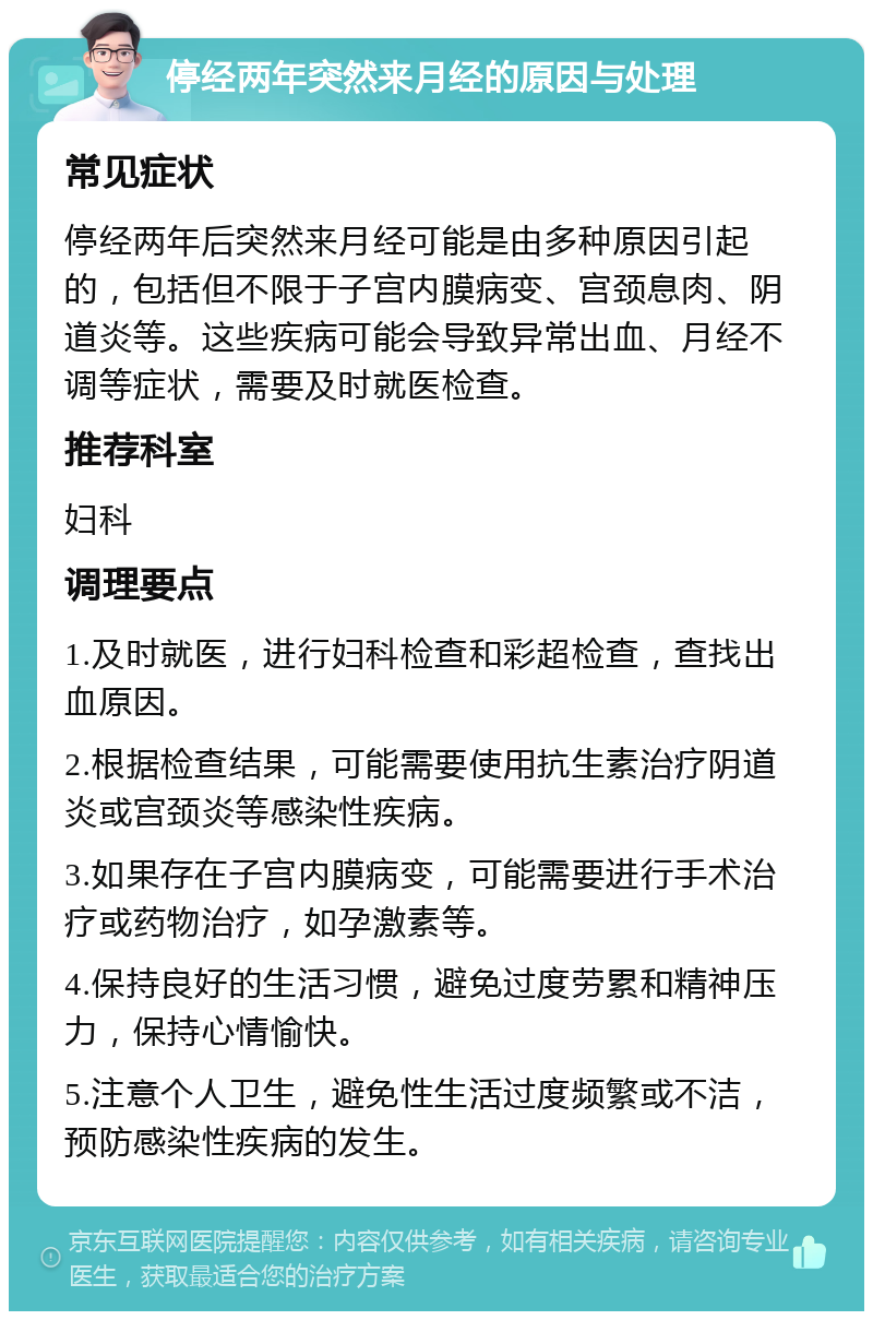 停经两年突然来月经的原因与处理 常见症状 停经两年后突然来月经可能是由多种原因引起的，包括但不限于子宫内膜病变、宫颈息肉、阴道炎等。这些疾病可能会导致异常出血、月经不调等症状，需要及时就医检查。 推荐科室 妇科 调理要点 1.及时就医，进行妇科检查和彩超检查，查找出血原因。 2.根据检查结果，可能需要使用抗生素治疗阴道炎或宫颈炎等感染性疾病。 3.如果存在子宫内膜病变，可能需要进行手术治疗或药物治疗，如孕激素等。 4.保持良好的生活习惯，避免过度劳累和精神压力，保持心情愉快。 5.注意个人卫生，避免性生活过度频繁或不洁，预防感染性疾病的发生。