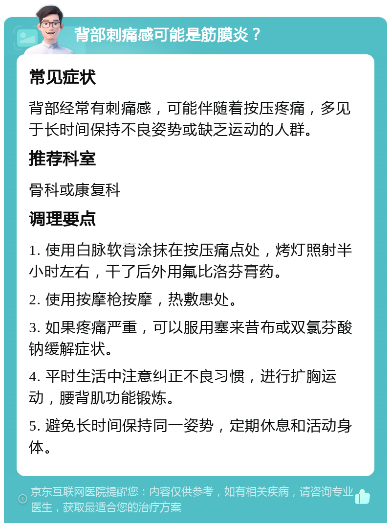 背部刺痛感可能是筋膜炎？ 常见症状 背部经常有刺痛感，可能伴随着按压疼痛，多见于长时间保持不良姿势或缺乏运动的人群。 推荐科室 骨科或康复科 调理要点 1. 使用白脉软膏涂抹在按压痛点处，烤灯照射半小时左右，干了后外用氟比洛芬膏药。 2. 使用按摩枪按摩，热敷患处。 3. 如果疼痛严重，可以服用塞来昔布或双氯芬酸钠缓解症状。 4. 平时生活中注意纠正不良习惯，进行扩胸运动，腰背肌功能锻炼。 5. 避免长时间保持同一姿势，定期休息和活动身体。