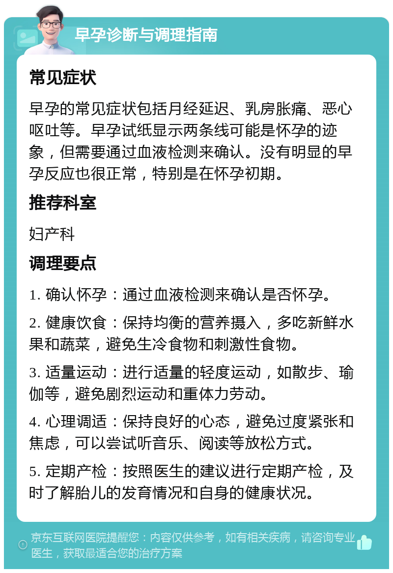 早孕诊断与调理指南 常见症状 早孕的常见症状包括月经延迟、乳房胀痛、恶心呕吐等。早孕试纸显示两条线可能是怀孕的迹象，但需要通过血液检测来确认。没有明显的早孕反应也很正常，特别是在怀孕初期。 推荐科室 妇产科 调理要点 1. 确认怀孕：通过血液检测来确认是否怀孕。 2. 健康饮食：保持均衡的营养摄入，多吃新鲜水果和蔬菜，避免生冷食物和刺激性食物。 3. 适量运动：进行适量的轻度运动，如散步、瑜伽等，避免剧烈运动和重体力劳动。 4. 心理调适：保持良好的心态，避免过度紧张和焦虑，可以尝试听音乐、阅读等放松方式。 5. 定期产检：按照医生的建议进行定期产检，及时了解胎儿的发育情况和自身的健康状况。