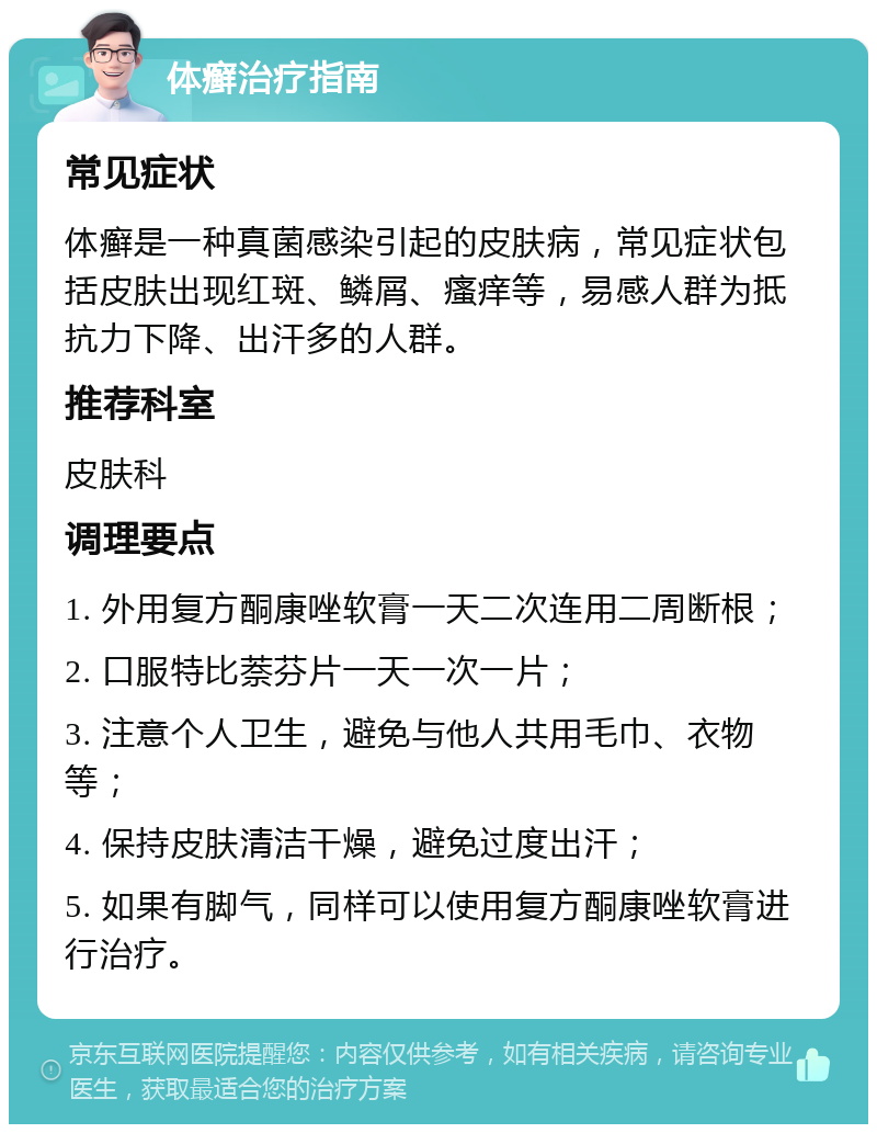 体癣治疗指南 常见症状 体癣是一种真菌感染引起的皮肤病，常见症状包括皮肤出现红斑、鳞屑、瘙痒等，易感人群为抵抗力下降、出汗多的人群。 推荐科室 皮肤科 调理要点 1. 外用复方酮康唑软膏一天二次连用二周断根； 2. 口服特比萘芬片一天一次一片； 3. 注意个人卫生，避免与他人共用毛巾、衣物等； 4. 保持皮肤清洁干燥，避免过度出汗； 5. 如果有脚气，同样可以使用复方酮康唑软膏进行治疗。