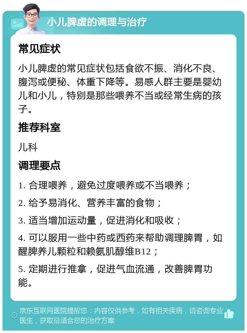 小儿脾虚的调理与治疗 常见症状 小儿脾虚的常见症状包括食欲不振、消化不良、腹泻或便秘、体重下降等。易感人群主要是婴幼儿和小儿，特别是那些喂养不当或经常生病的孩子。 推荐科室 儿科 调理要点 1. 合理喂养，避免过度喂养或不当喂养； 2. 给予易消化、营养丰富的食物； 3. 适当增加运动量，促进消化和吸收； 4. 可以服用一些中药或西药来帮助调理脾胃，如醒脾养儿颗粒和赖氨肌醇维B12； 5. 定期进行推拿，促进气血流通，改善脾胃功能。