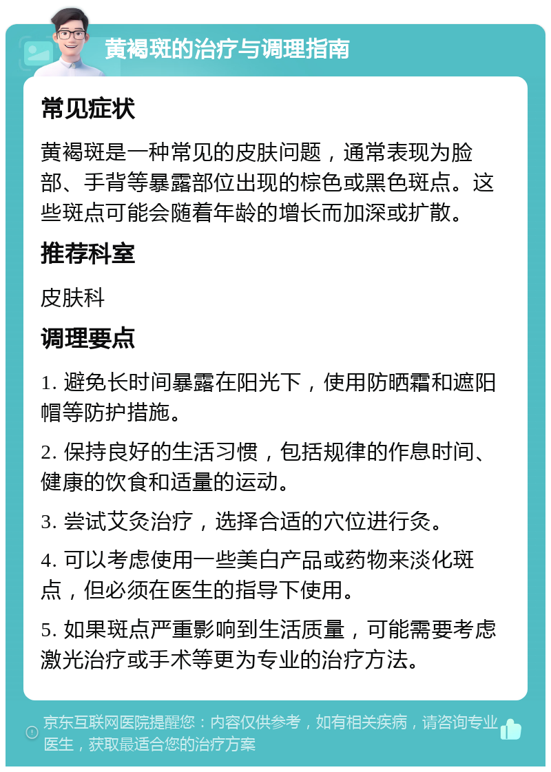 黄褐斑的治疗与调理指南 常见症状 黄褐斑是一种常见的皮肤问题，通常表现为脸部、手背等暴露部位出现的棕色或黑色斑点。这些斑点可能会随着年龄的增长而加深或扩散。 推荐科室 皮肤科 调理要点 1. 避免长时间暴露在阳光下，使用防晒霜和遮阳帽等防护措施。 2. 保持良好的生活习惯，包括规律的作息时间、健康的饮食和适量的运动。 3. 尝试艾灸治疗，选择合适的穴位进行灸。 4. 可以考虑使用一些美白产品或药物来淡化斑点，但必须在医生的指导下使用。 5. 如果斑点严重影响到生活质量，可能需要考虑激光治疗或手术等更为专业的治疗方法。