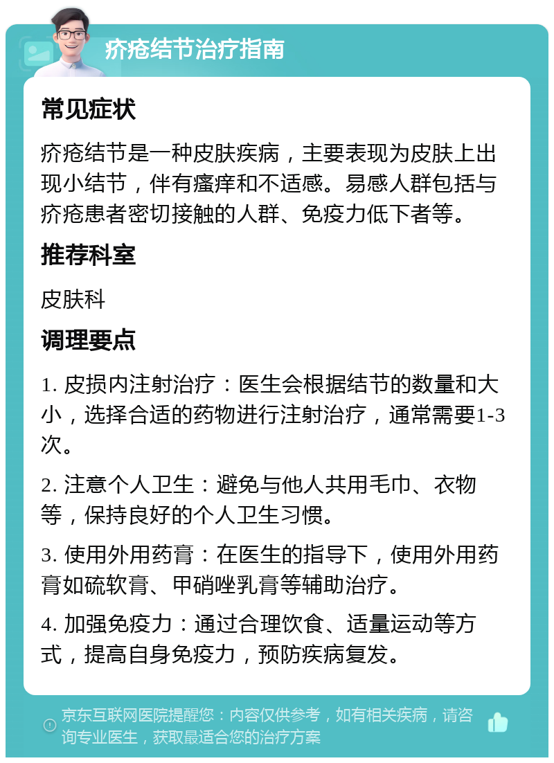 疥疮结节治疗指南 常见症状 疥疮结节是一种皮肤疾病，主要表现为皮肤上出现小结节，伴有瘙痒和不适感。易感人群包括与疥疮患者密切接触的人群、免疫力低下者等。 推荐科室 皮肤科 调理要点 1. 皮损内注射治疗：医生会根据结节的数量和大小，选择合适的药物进行注射治疗，通常需要1-3次。 2. 注意个人卫生：避免与他人共用毛巾、衣物等，保持良好的个人卫生习惯。 3. 使用外用药膏：在医生的指导下，使用外用药膏如硫软膏、甲硝唑乳膏等辅助治疗。 4. 加强免疫力：通过合理饮食、适量运动等方式，提高自身免疫力，预防疾病复发。