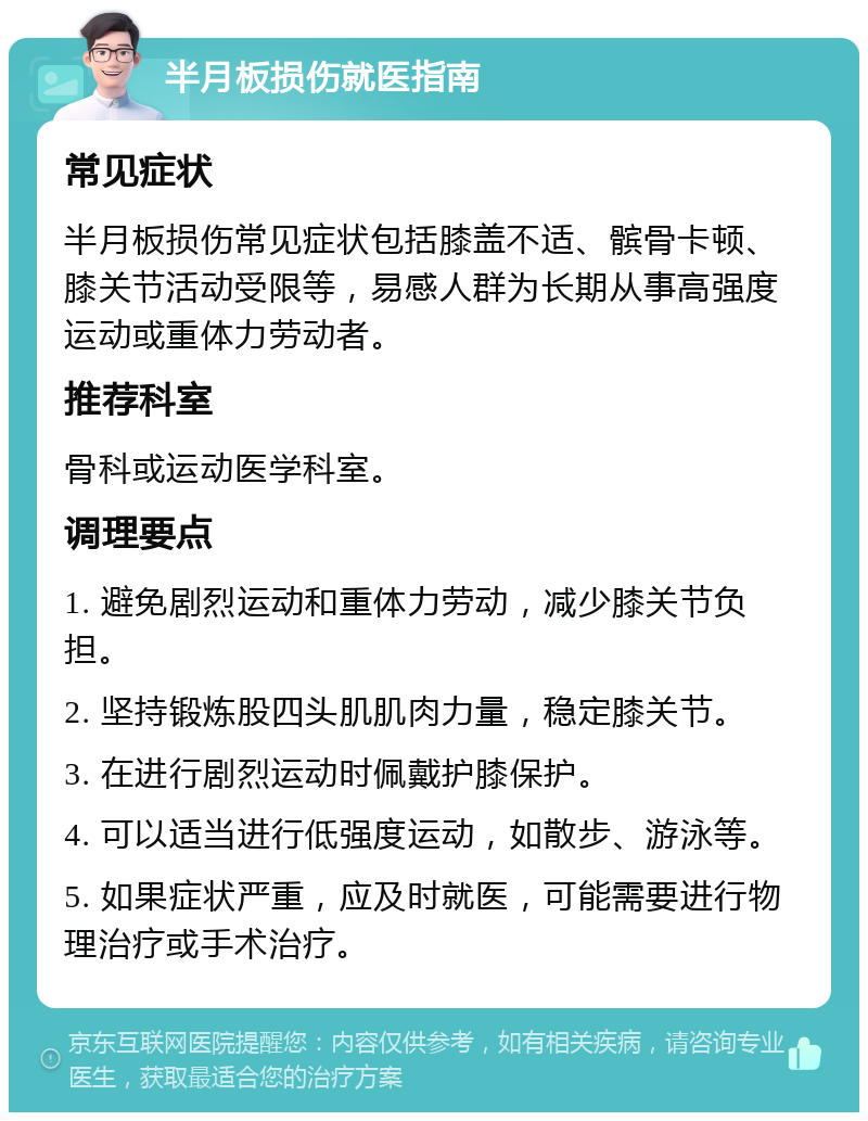 半月板损伤就医指南 常见症状 半月板损伤常见症状包括膝盖不适、髌骨卡顿、膝关节活动受限等，易感人群为长期从事高强度运动或重体力劳动者。 推荐科室 骨科或运动医学科室。 调理要点 1. 避免剧烈运动和重体力劳动，减少膝关节负担。 2. 坚持锻炼股四头肌肌肉力量，稳定膝关节。 3. 在进行剧烈运动时佩戴护膝保护。 4. 可以适当进行低强度运动，如散步、游泳等。 5. 如果症状严重，应及时就医，可能需要进行物理治疗或手术治疗。