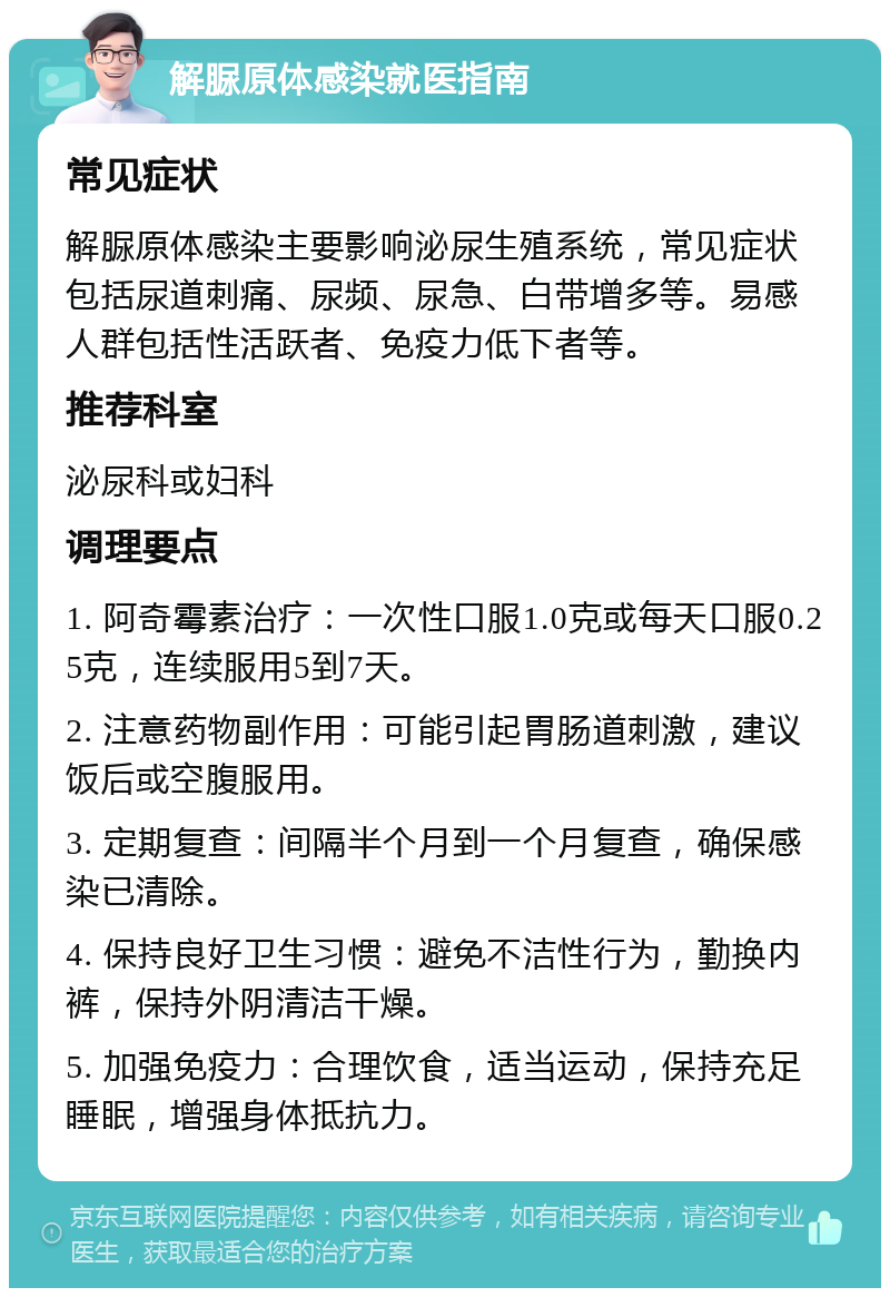 解脲原体感染就医指南 常见症状 解脲原体感染主要影响泌尿生殖系统，常见症状包括尿道刺痛、尿频、尿急、白带增多等。易感人群包括性活跃者、免疫力低下者等。 推荐科室 泌尿科或妇科 调理要点 1. 阿奇霉素治疗：一次性口服1.0克或每天口服0.25克，连续服用5到7天。 2. 注意药物副作用：可能引起胃肠道刺激，建议饭后或空腹服用。 3. 定期复查：间隔半个月到一个月复查，确保感染已清除。 4. 保持良好卫生习惯：避免不洁性行为，勤换内裤，保持外阴清洁干燥。 5. 加强免疫力：合理饮食，适当运动，保持充足睡眠，增强身体抵抗力。