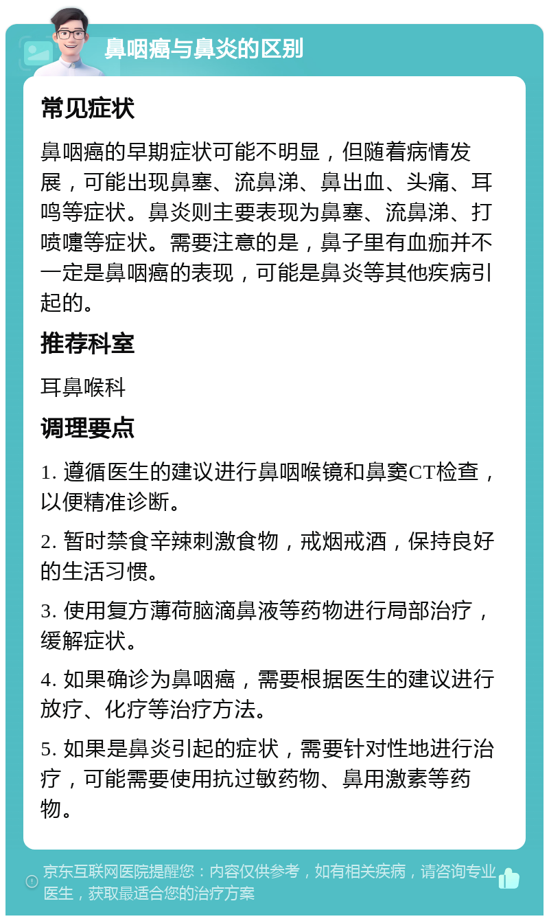 鼻咽癌与鼻炎的区别 常见症状 鼻咽癌的早期症状可能不明显，但随着病情发展，可能出现鼻塞、流鼻涕、鼻出血、头痛、耳鸣等症状。鼻炎则主要表现为鼻塞、流鼻涕、打喷嚏等症状。需要注意的是，鼻子里有血痂并不一定是鼻咽癌的表现，可能是鼻炎等其他疾病引起的。 推荐科室 耳鼻喉科 调理要点 1. 遵循医生的建议进行鼻咽喉镜和鼻窦CT检查，以便精准诊断。 2. 暂时禁食辛辣刺激食物，戒烟戒酒，保持良好的生活习惯。 3. 使用复方薄荷脑滴鼻液等药物进行局部治疗，缓解症状。 4. 如果确诊为鼻咽癌，需要根据医生的建议进行放疗、化疗等治疗方法。 5. 如果是鼻炎引起的症状，需要针对性地进行治疗，可能需要使用抗过敏药物、鼻用激素等药物。