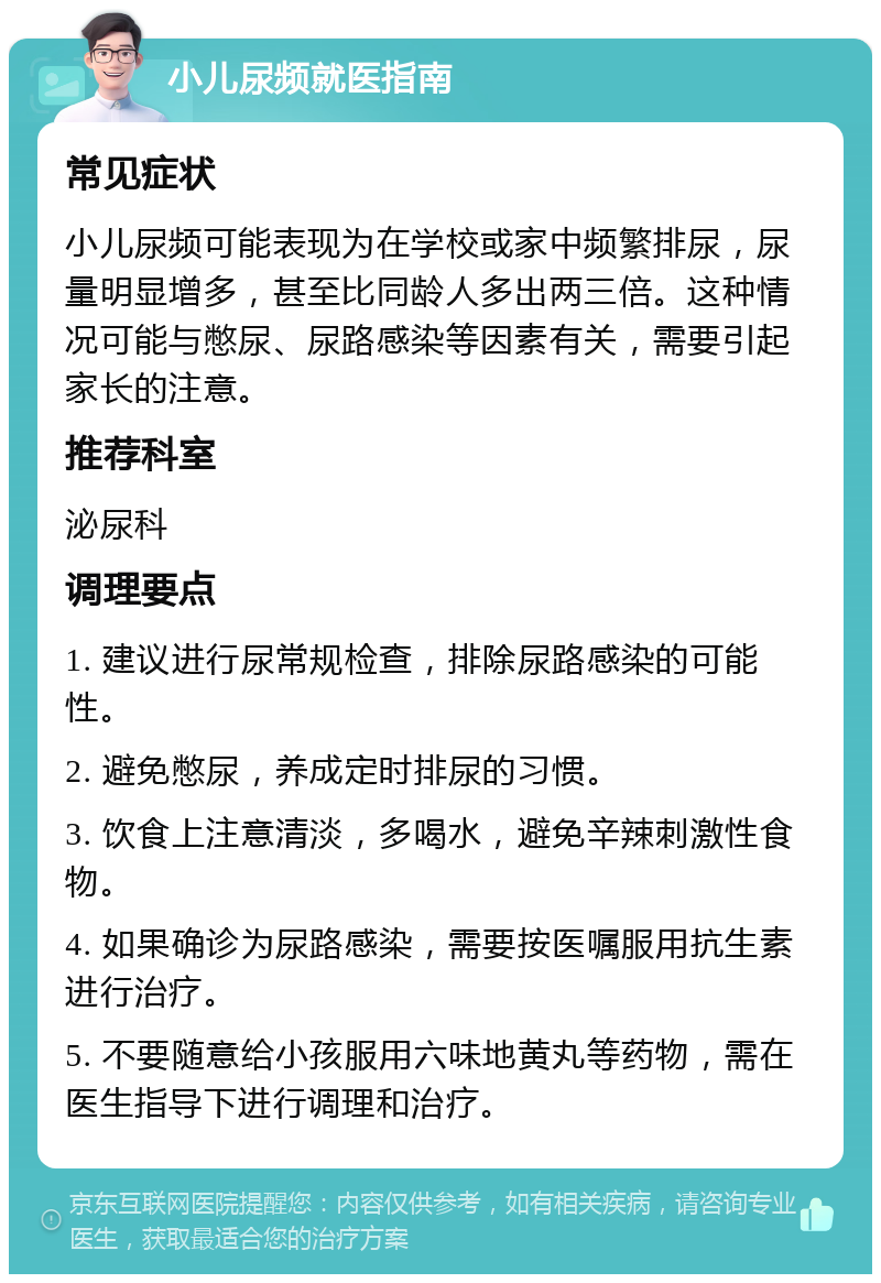 小儿尿频就医指南 常见症状 小儿尿频可能表现为在学校或家中频繁排尿，尿量明显增多，甚至比同龄人多出两三倍。这种情况可能与憋尿、尿路感染等因素有关，需要引起家长的注意。 推荐科室 泌尿科 调理要点 1. 建议进行尿常规检查，排除尿路感染的可能性。 2. 避免憋尿，养成定时排尿的习惯。 3. 饮食上注意清淡，多喝水，避免辛辣刺激性食物。 4. 如果确诊为尿路感染，需要按医嘱服用抗生素进行治疗。 5. 不要随意给小孩服用六味地黄丸等药物，需在医生指导下进行调理和治疗。