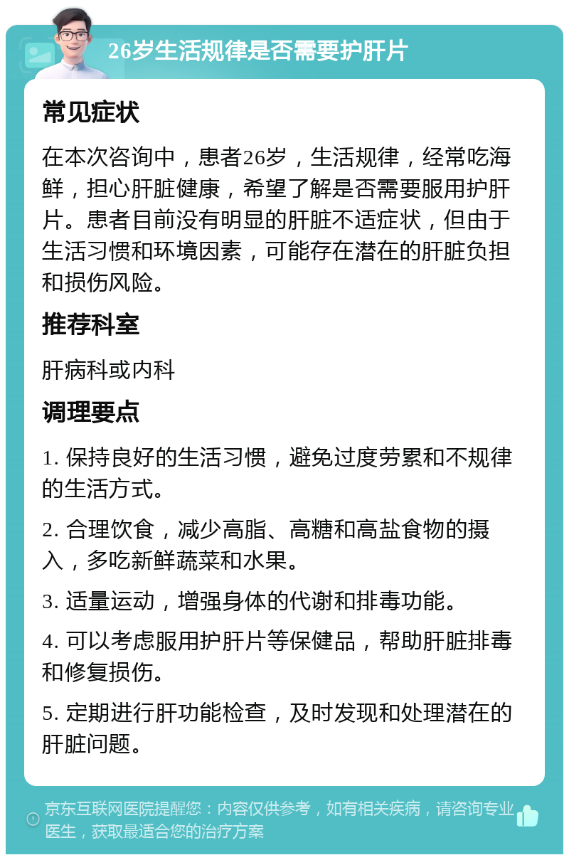 26岁生活规律是否需要护肝片 常见症状 在本次咨询中，患者26岁，生活规律，经常吃海鲜，担心肝脏健康，希望了解是否需要服用护肝片。患者目前没有明显的肝脏不适症状，但由于生活习惯和环境因素，可能存在潜在的肝脏负担和损伤风险。 推荐科室 肝病科或内科 调理要点 1. 保持良好的生活习惯，避免过度劳累和不规律的生活方式。 2. 合理饮食，减少高脂、高糖和高盐食物的摄入，多吃新鲜蔬菜和水果。 3. 适量运动，增强身体的代谢和排毒功能。 4. 可以考虑服用护肝片等保健品，帮助肝脏排毒和修复损伤。 5. 定期进行肝功能检查，及时发现和处理潜在的肝脏问题。