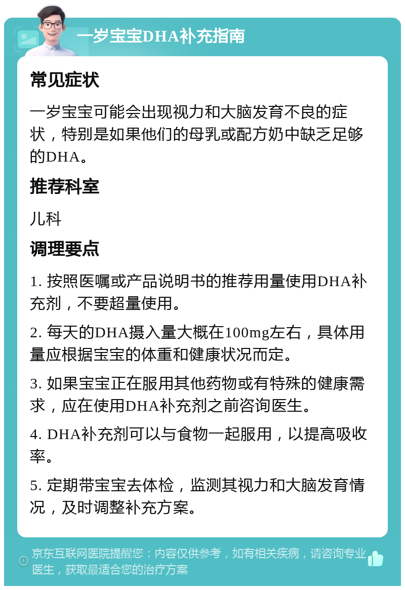 一岁宝宝DHA补充指南 常见症状 一岁宝宝可能会出现视力和大脑发育不良的症状，特别是如果他们的母乳或配方奶中缺乏足够的DHA。 推荐科室 儿科 调理要点 1. 按照医嘱或产品说明书的推荐用量使用DHA补充剂，不要超量使用。 2. 每天的DHA摄入量大概在100mg左右，具体用量应根据宝宝的体重和健康状况而定。 3. 如果宝宝正在服用其他药物或有特殊的健康需求，应在使用DHA补充剂之前咨询医生。 4. DHA补充剂可以与食物一起服用，以提高吸收率。 5. 定期带宝宝去体检，监测其视力和大脑发育情况，及时调整补充方案。