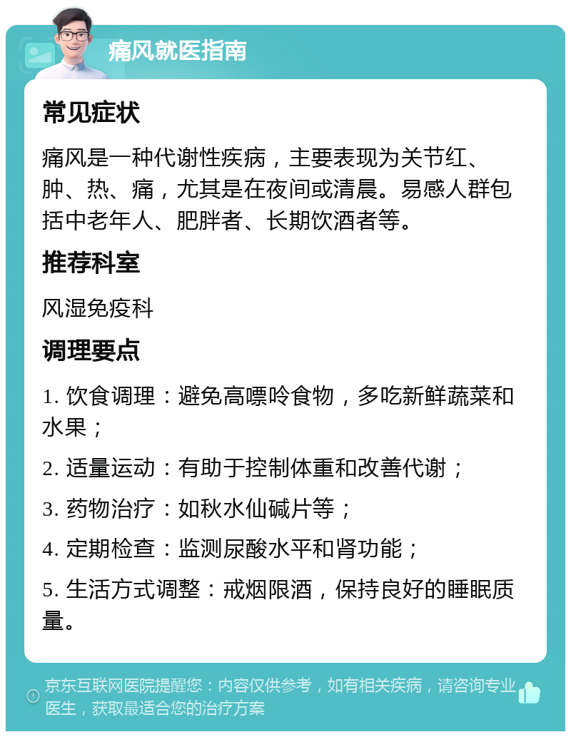 痛风就医指南 常见症状 痛风是一种代谢性疾病，主要表现为关节红、肿、热、痛，尤其是在夜间或清晨。易感人群包括中老年人、肥胖者、长期饮酒者等。 推荐科室 风湿免疫科 调理要点 1. 饮食调理：避免高嘌呤食物，多吃新鲜蔬菜和水果； 2. 适量运动：有助于控制体重和改善代谢； 3. 药物治疗：如秋水仙碱片等； 4. 定期检查：监测尿酸水平和肾功能； 5. 生活方式调整：戒烟限酒，保持良好的睡眠质量。