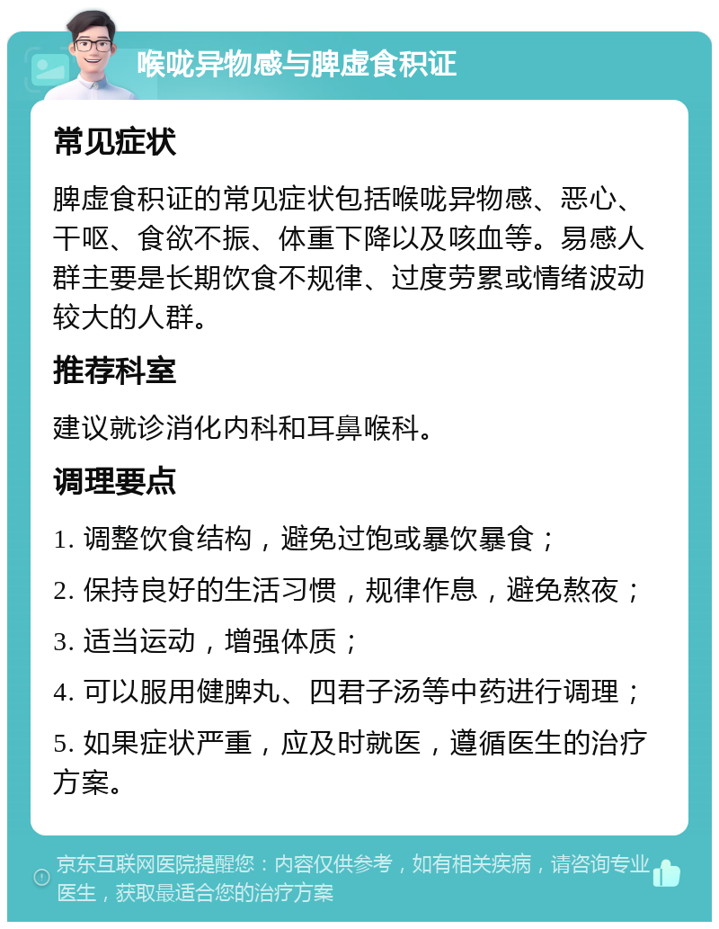 喉咙异物感与脾虚食积证 常见症状 脾虚食积证的常见症状包括喉咙异物感、恶心、干呕、食欲不振、体重下降以及咳血等。易感人群主要是长期饮食不规律、过度劳累或情绪波动较大的人群。 推荐科室 建议就诊消化内科和耳鼻喉科。 调理要点 1. 调整饮食结构，避免过饱或暴饮暴食； 2. 保持良好的生活习惯，规律作息，避免熬夜； 3. 适当运动，增强体质； 4. 可以服用健脾丸、四君子汤等中药进行调理； 5. 如果症状严重，应及时就医，遵循医生的治疗方案。