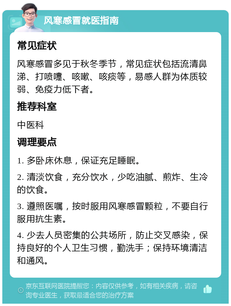 风寒感冒就医指南 常见症状 风寒感冒多见于秋冬季节，常见症状包括流清鼻涕、打喷嚏、咳嗽、咳痰等，易感人群为体质较弱、免疫力低下者。 推荐科室 中医科 调理要点 1. 多卧床休息，保证充足睡眠。 2. 清淡饮食，充分饮水，少吃油腻、煎炸、生冷的饮食。 3. 遵照医嘱，按时服用风寒感冒颗粒，不要自行服用抗生素。 4. 少去人员密集的公共场所，防止交叉感染，保持良好的个人卫生习惯，勤洗手；保持环境清洁和通风。