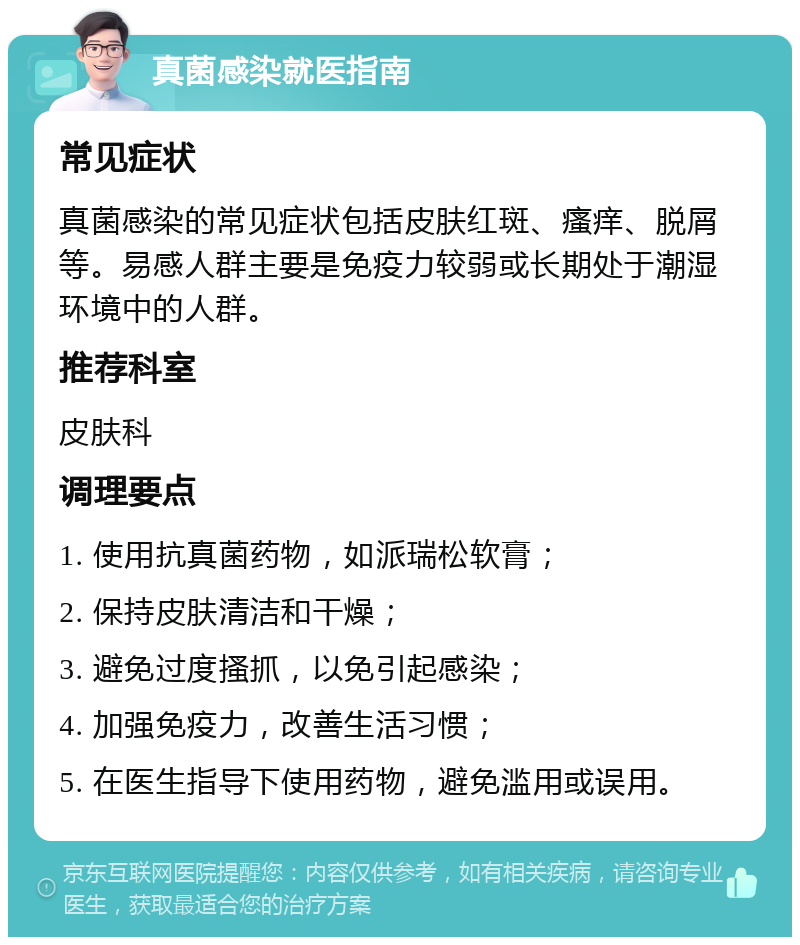 真菌感染就医指南 常见症状 真菌感染的常见症状包括皮肤红斑、瘙痒、脱屑等。易感人群主要是免疫力较弱或长期处于潮湿环境中的人群。 推荐科室 皮肤科 调理要点 1. 使用抗真菌药物，如派瑞松软膏； 2. 保持皮肤清洁和干燥； 3. 避免过度搔抓，以免引起感染； 4. 加强免疫力，改善生活习惯； 5. 在医生指导下使用药物，避免滥用或误用。