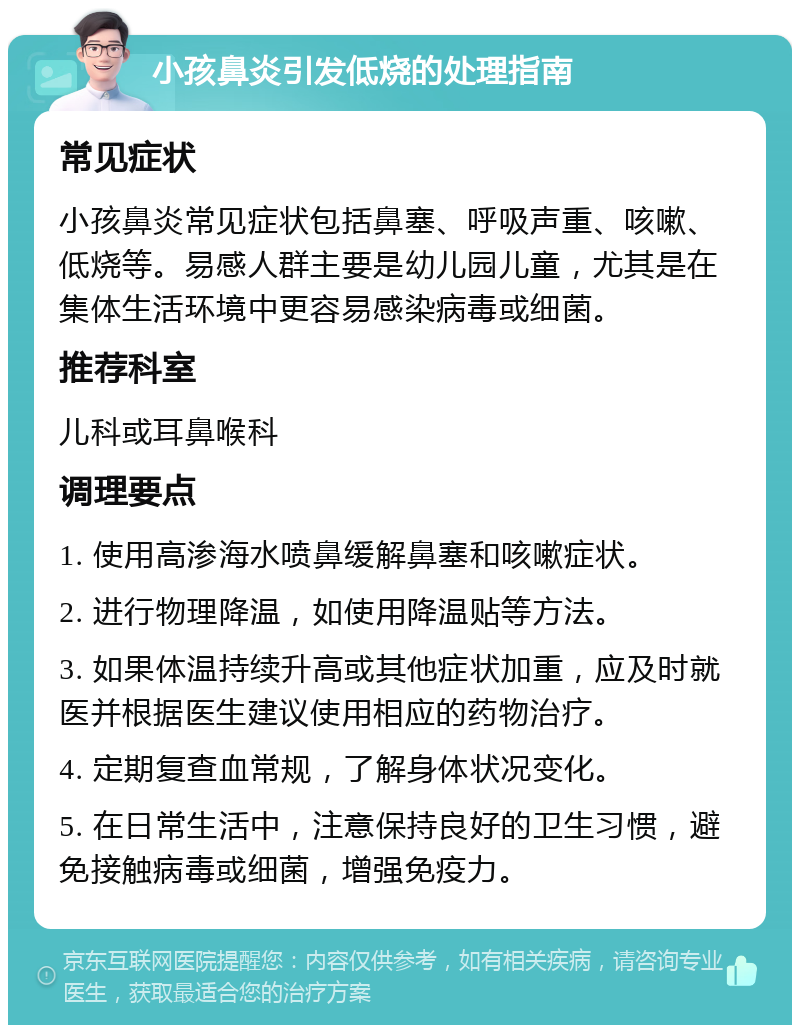 小孩鼻炎引发低烧的处理指南 常见症状 小孩鼻炎常见症状包括鼻塞、呼吸声重、咳嗽、低烧等。易感人群主要是幼儿园儿童，尤其是在集体生活环境中更容易感染病毒或细菌。 推荐科室 儿科或耳鼻喉科 调理要点 1. 使用高渗海水喷鼻缓解鼻塞和咳嗽症状。 2. 进行物理降温，如使用降温贴等方法。 3. 如果体温持续升高或其他症状加重，应及时就医并根据医生建议使用相应的药物治疗。 4. 定期复查血常规，了解身体状况变化。 5. 在日常生活中，注意保持良好的卫生习惯，避免接触病毒或细菌，增强免疫力。