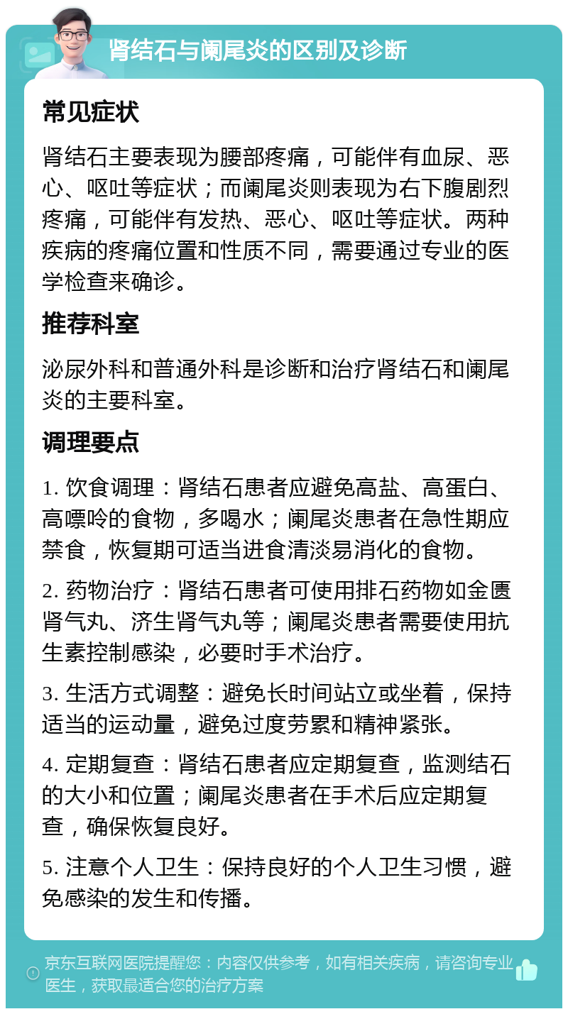 肾结石与阑尾炎的区别及诊断 常见症状 肾结石主要表现为腰部疼痛，可能伴有血尿、恶心、呕吐等症状；而阑尾炎则表现为右下腹剧烈疼痛，可能伴有发热、恶心、呕吐等症状。两种疾病的疼痛位置和性质不同，需要通过专业的医学检查来确诊。 推荐科室 泌尿外科和普通外科是诊断和治疗肾结石和阑尾炎的主要科室。 调理要点 1. 饮食调理：肾结石患者应避免高盐、高蛋白、高嘌呤的食物，多喝水；阑尾炎患者在急性期应禁食，恢复期可适当进食清淡易消化的食物。 2. 药物治疗：肾结石患者可使用排石药物如金匮肾气丸、济生肾气丸等；阑尾炎患者需要使用抗生素控制感染，必要时手术治疗。 3. 生活方式调整：避免长时间站立或坐着，保持适当的运动量，避免过度劳累和精神紧张。 4. 定期复查：肾结石患者应定期复查，监测结石的大小和位置；阑尾炎患者在手术后应定期复查，确保恢复良好。 5. 注意个人卫生：保持良好的个人卫生习惯，避免感染的发生和传播。