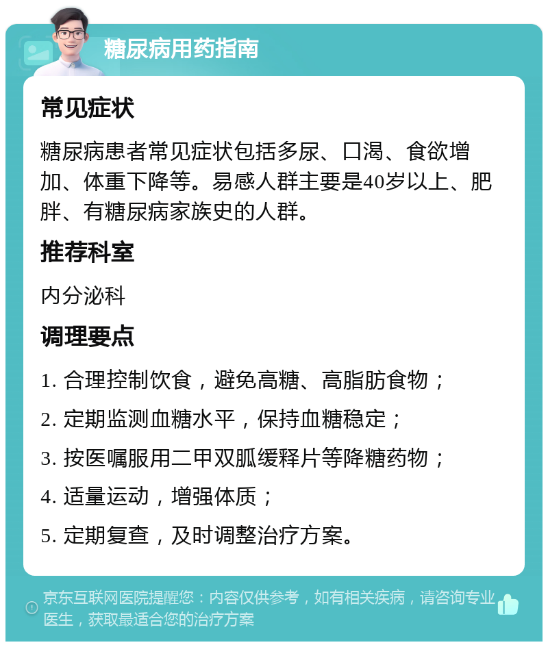 糖尿病用药指南 常见症状 糖尿病患者常见症状包括多尿、口渴、食欲增加、体重下降等。易感人群主要是40岁以上、肥胖、有糖尿病家族史的人群。 推荐科室 内分泌科 调理要点 1. 合理控制饮食，避免高糖、高脂肪食物； 2. 定期监测血糖水平，保持血糖稳定； 3. 按医嘱服用二甲双胍缓释片等降糖药物； 4. 适量运动，增强体质； 5. 定期复查，及时调整治疗方案。