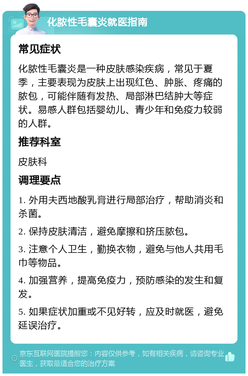 化脓性毛囊炎就医指南 常见症状 化脓性毛囊炎是一种皮肤感染疾病，常见于夏季，主要表现为皮肤上出现红色、肿胀、疼痛的脓包，可能伴随有发热、局部淋巴结肿大等症状。易感人群包括婴幼儿、青少年和免疫力较弱的人群。 推荐科室 皮肤科 调理要点 1. 外用夫西地酸乳膏进行局部治疗，帮助消炎和杀菌。 2. 保持皮肤清洁，避免摩擦和挤压脓包。 3. 注意个人卫生，勤换衣物，避免与他人共用毛巾等物品。 4. 加强营养，提高免疫力，预防感染的发生和复发。 5. 如果症状加重或不见好转，应及时就医，避免延误治疗。