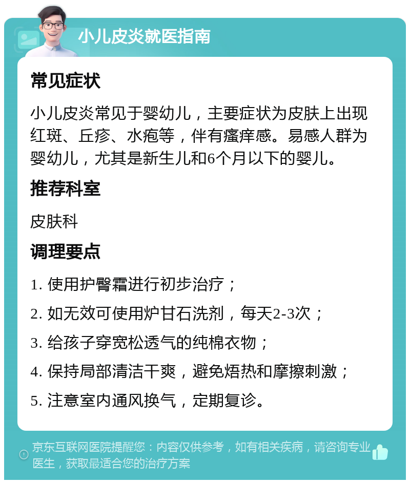 小儿皮炎就医指南 常见症状 小儿皮炎常见于婴幼儿，主要症状为皮肤上出现红斑、丘疹、水疱等，伴有瘙痒感。易感人群为婴幼儿，尤其是新生儿和6个月以下的婴儿。 推荐科室 皮肤科 调理要点 1. 使用护臀霜进行初步治疗； 2. 如无效可使用炉甘石洗剂，每天2-3次； 3. 给孩子穿宽松透气的纯棉衣物； 4. 保持局部清洁干爽，避免焐热和摩擦刺激； 5. 注意室内通风换气，定期复诊。