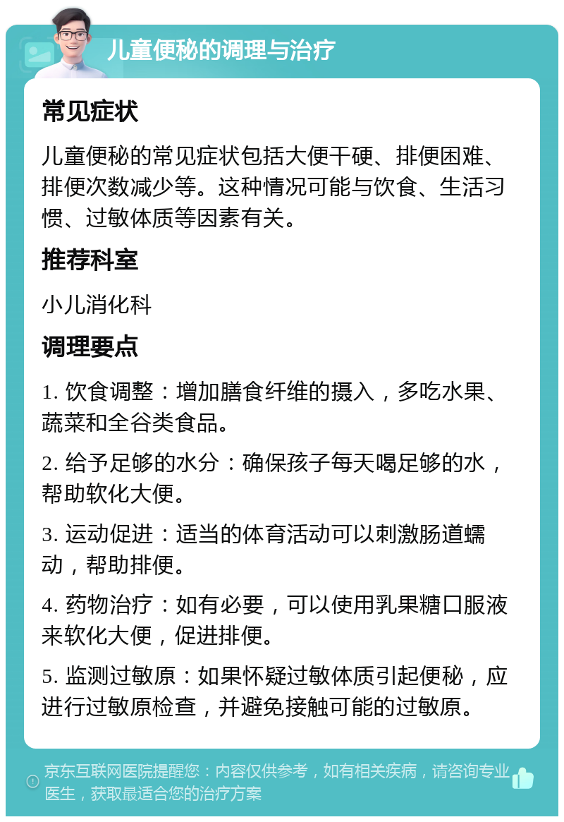 儿童便秘的调理与治疗 常见症状 儿童便秘的常见症状包括大便干硬、排便困难、排便次数减少等。这种情况可能与饮食、生活习惯、过敏体质等因素有关。 推荐科室 小儿消化科 调理要点 1. 饮食调整：增加膳食纤维的摄入，多吃水果、蔬菜和全谷类食品。 2. 给予足够的水分：确保孩子每天喝足够的水，帮助软化大便。 3. 运动促进：适当的体育活动可以刺激肠道蠕动，帮助排便。 4. 药物治疗：如有必要，可以使用乳果糖口服液来软化大便，促进排便。 5. 监测过敏原：如果怀疑过敏体质引起便秘，应进行过敏原检查，并避免接触可能的过敏原。