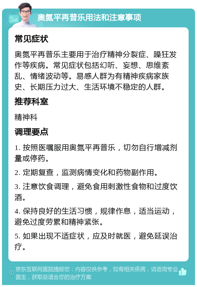 奥氮平再普乐用法和注意事项 常见症状 奥氮平再普乐主要用于治疗精神分裂症、躁狂发作等疾病。常见症状包括幻听、妄想、思维紊乱、情绪波动等。易感人群为有精神疾病家族史、长期压力过大、生活环境不稳定的人群。 推荐科室 精神科 调理要点 1. 按照医嘱服用奥氮平再普乐，切勿自行增减剂量或停药。 2. 定期复查，监测病情变化和药物副作用。 3. 注意饮食调理，避免食用刺激性食物和过度饮酒。 4. 保持良好的生活习惯，规律作息，适当运动，避免过度劳累和精神紧张。 5. 如果出现不适症状，应及时就医，避免延误治疗。