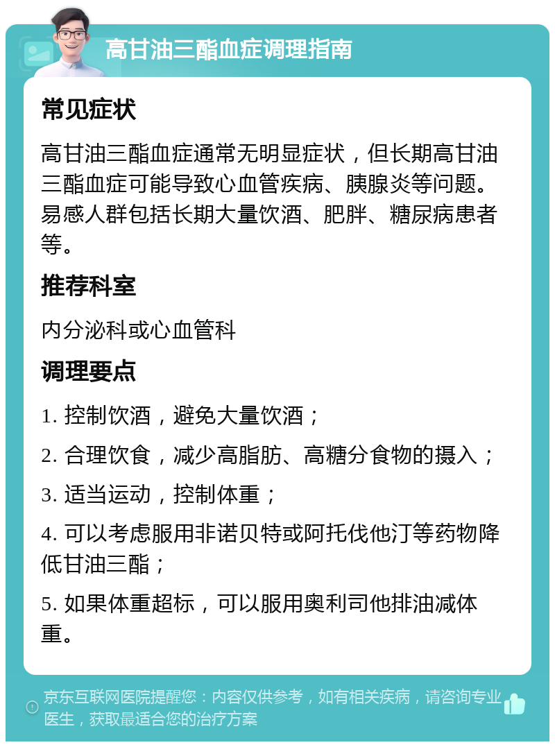 高甘油三酯血症调理指南 常见症状 高甘油三酯血症通常无明显症状，但长期高甘油三酯血症可能导致心血管疾病、胰腺炎等问题。易感人群包括长期大量饮酒、肥胖、糖尿病患者等。 推荐科室 内分泌科或心血管科 调理要点 1. 控制饮酒，避免大量饮酒； 2. 合理饮食，减少高脂肪、高糖分食物的摄入； 3. 适当运动，控制体重； 4. 可以考虑服用非诺贝特或阿托伐他汀等药物降低甘油三酯； 5. 如果体重超标，可以服用奥利司他排油减体重。