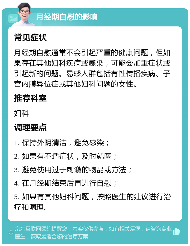 月经期自慰的影响 常见症状 月经期自慰通常不会引起严重的健康问题，但如果存在其他妇科疾病或感染，可能会加重症状或引起新的问题。易感人群包括有性传播疾病、子宫内膜异位症或其他妇科问题的女性。 推荐科室 妇科 调理要点 1. 保持外阴清洁，避免感染； 2. 如果有不适症状，及时就医； 3. 避免使用过于刺激的物品或方法； 4. 在月经期结束后再进行自慰； 5. 如果有其他妇科问题，按照医生的建议进行治疗和调理。