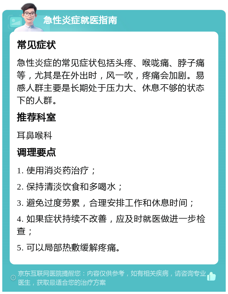 急性炎症就医指南 常见症状 急性炎症的常见症状包括头疼、喉咙痛、脖子痛等，尤其是在外出时，风一吹，疼痛会加剧。易感人群主要是长期处于压力大、休息不够的状态下的人群。 推荐科室 耳鼻喉科 调理要点 1. 使用消炎药治疗； 2. 保持清淡饮食和多喝水； 3. 避免过度劳累，合理安排工作和休息时间； 4. 如果症状持续不改善，应及时就医做进一步检查； 5. 可以局部热敷缓解疼痛。