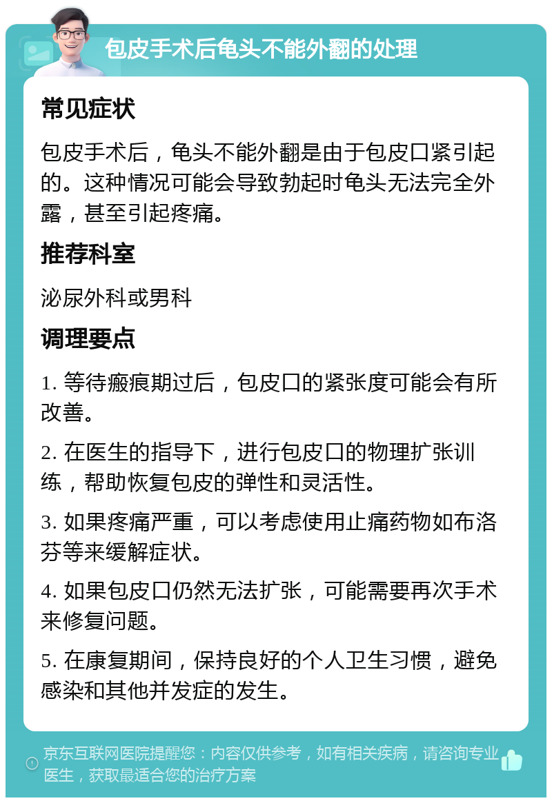 包皮手术后龟头不能外翻的处理 常见症状 包皮手术后，龟头不能外翻是由于包皮口紧引起的。这种情况可能会导致勃起时龟头无法完全外露，甚至引起疼痛。 推荐科室 泌尿外科或男科 调理要点 1. 等待瘢痕期过后，包皮口的紧张度可能会有所改善。 2. 在医生的指导下，进行包皮口的物理扩张训练，帮助恢复包皮的弹性和灵活性。 3. 如果疼痛严重，可以考虑使用止痛药物如布洛芬等来缓解症状。 4. 如果包皮口仍然无法扩张，可能需要再次手术来修复问题。 5. 在康复期间，保持良好的个人卫生习惯，避免感染和其他并发症的发生。