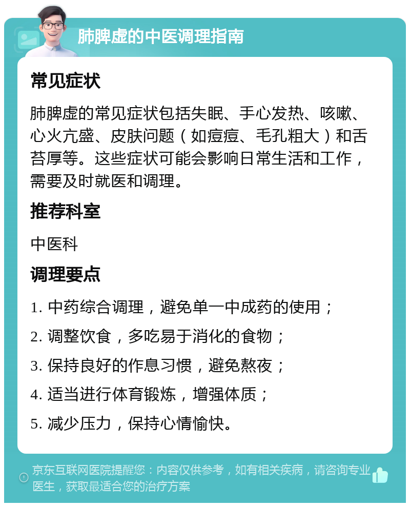 肺脾虚的中医调理指南 常见症状 肺脾虚的常见症状包括失眠、手心发热、咳嗽、心火亢盛、皮肤问题（如痘痘、毛孔粗大）和舌苔厚等。这些症状可能会影响日常生活和工作，需要及时就医和调理。 推荐科室 中医科 调理要点 1. 中药综合调理，避免单一中成药的使用； 2. 调整饮食，多吃易于消化的食物； 3. 保持良好的作息习惯，避免熬夜； 4. 适当进行体育锻炼，增强体质； 5. 减少压力，保持心情愉快。