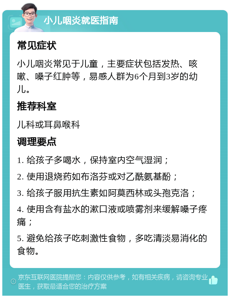 小儿咽炎就医指南 常见症状 小儿咽炎常见于儿童，主要症状包括发热、咳嗽、嗓子红肿等，易感人群为6个月到3岁的幼儿。 推荐科室 儿科或耳鼻喉科 调理要点 1. 给孩子多喝水，保持室内空气湿润； 2. 使用退烧药如布洛芬或对乙酰氨基酚； 3. 给孩子服用抗生素如阿莫西林或头孢克洛； 4. 使用含有盐水的漱口液或喷雾剂来缓解嗓子疼痛； 5. 避免给孩子吃刺激性食物，多吃清淡易消化的食物。