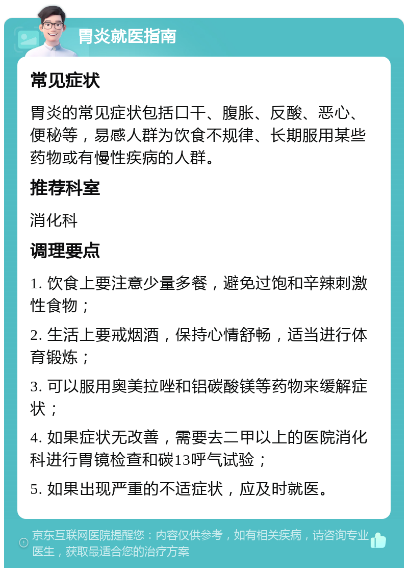 胃炎就医指南 常见症状 胃炎的常见症状包括口干、腹胀、反酸、恶心、便秘等，易感人群为饮食不规律、长期服用某些药物或有慢性疾病的人群。 推荐科室 消化科 调理要点 1. 饮食上要注意少量多餐，避免过饱和辛辣刺激性食物； 2. 生活上要戒烟酒，保持心情舒畅，适当进行体育锻炼； 3. 可以服用奥美拉唑和铝碳酸镁等药物来缓解症状； 4. 如果症状无改善，需要去二甲以上的医院消化科进行胃镜检查和碳13呼气试验； 5. 如果出现严重的不适症状，应及时就医。