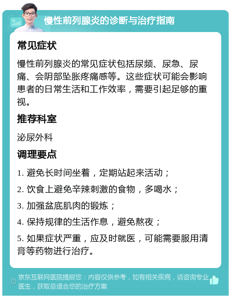 慢性前列腺炎的诊断与治疗指南 常见症状 慢性前列腺炎的常见症状包括尿频、尿急、尿痛、会阴部坠胀疼痛感等。这些症状可能会影响患者的日常生活和工作效率，需要引起足够的重视。 推荐科室 泌尿外科 调理要点 1. 避免长时间坐着，定期站起来活动； 2. 饮食上避免辛辣刺激的食物，多喝水； 3. 加强盆底肌肉的锻炼； 4. 保持规律的生活作息，避免熬夜； 5. 如果症状严重，应及时就医，可能需要服用清膏等药物进行治疗。