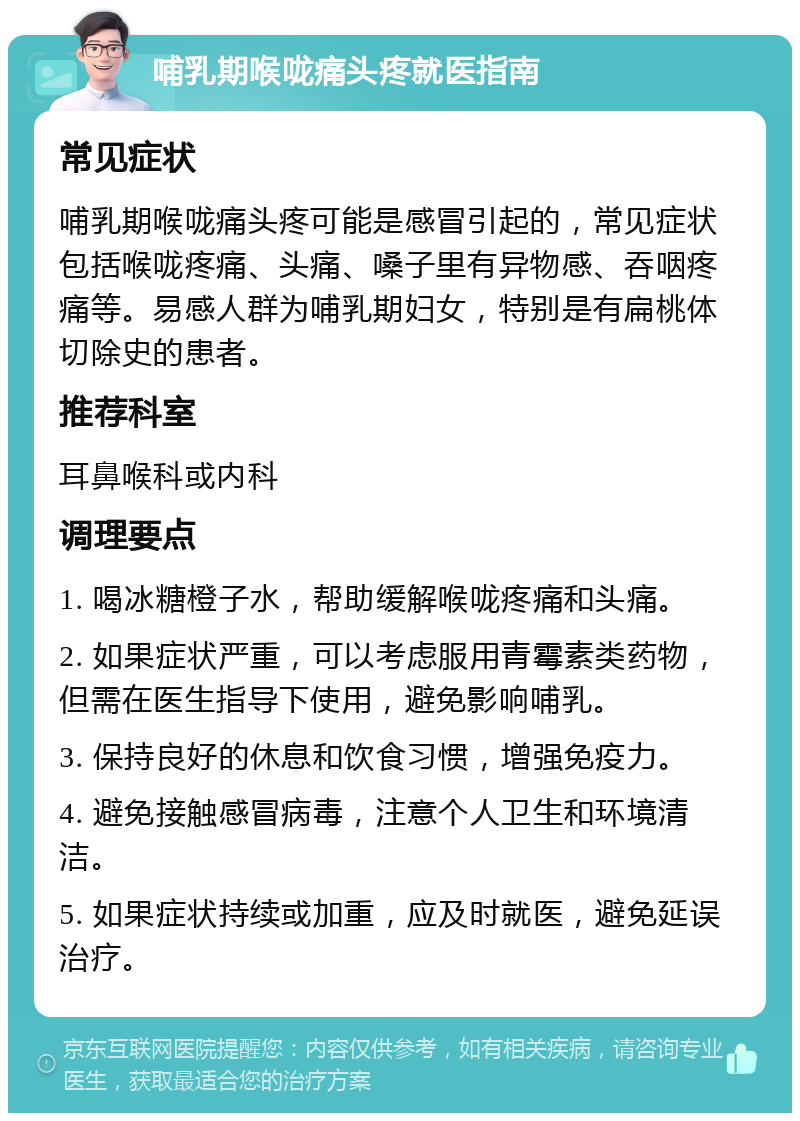 哺乳期喉咙痛头疼就医指南 常见症状 哺乳期喉咙痛头疼可能是感冒引起的，常见症状包括喉咙疼痛、头痛、嗓子里有异物感、吞咽疼痛等。易感人群为哺乳期妇女，特别是有扁桃体切除史的患者。 推荐科室 耳鼻喉科或内科 调理要点 1. 喝冰糖橙子水，帮助缓解喉咙疼痛和头痛。 2. 如果症状严重，可以考虑服用青霉素类药物，但需在医生指导下使用，避免影响哺乳。 3. 保持良好的休息和饮食习惯，增强免疫力。 4. 避免接触感冒病毒，注意个人卫生和环境清洁。 5. 如果症状持续或加重，应及时就医，避免延误治疗。