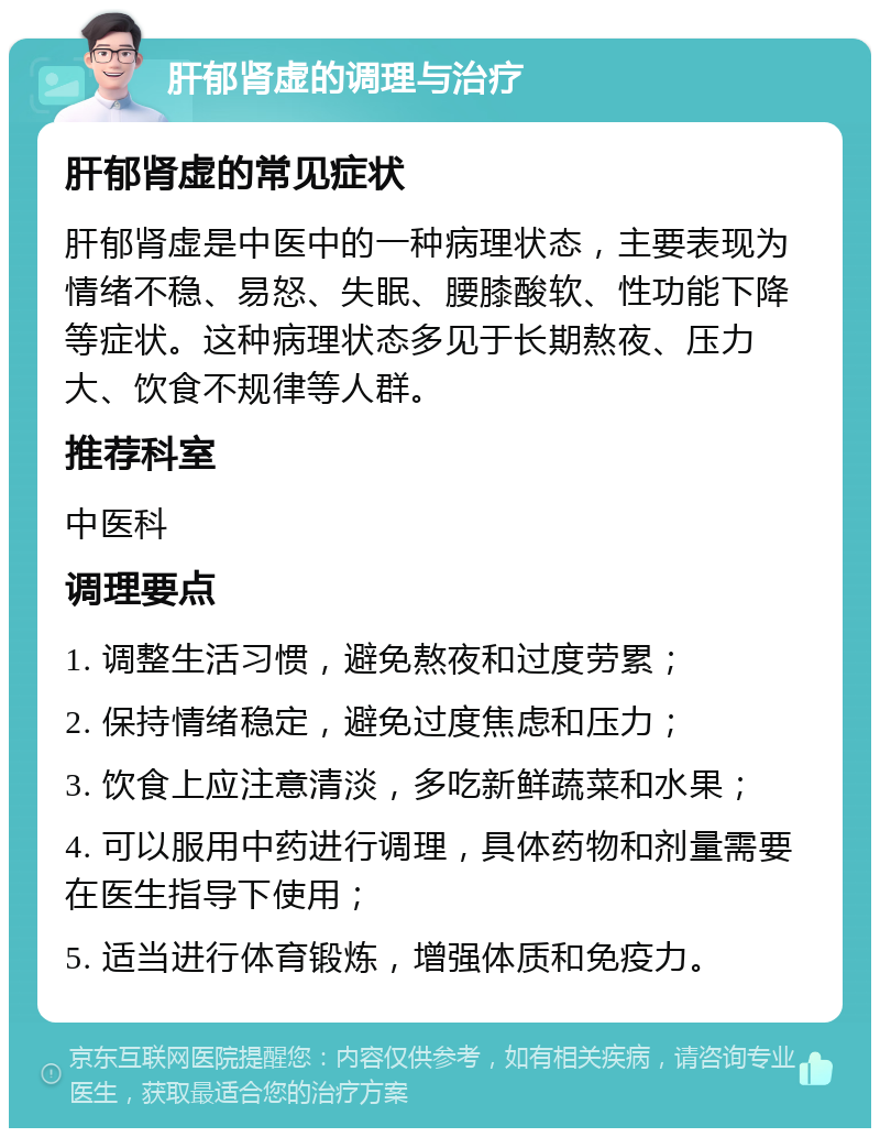 肝郁肾虚的调理与治疗 肝郁肾虚的常见症状 肝郁肾虚是中医中的一种病理状态，主要表现为情绪不稳、易怒、失眠、腰膝酸软、性功能下降等症状。这种病理状态多见于长期熬夜、压力大、饮食不规律等人群。 推荐科室 中医科 调理要点 1. 调整生活习惯，避免熬夜和过度劳累； 2. 保持情绪稳定，避免过度焦虑和压力； 3. 饮食上应注意清淡，多吃新鲜蔬菜和水果； 4. 可以服用中药进行调理，具体药物和剂量需要在医生指导下使用； 5. 适当进行体育锻炼，增强体质和免疫力。