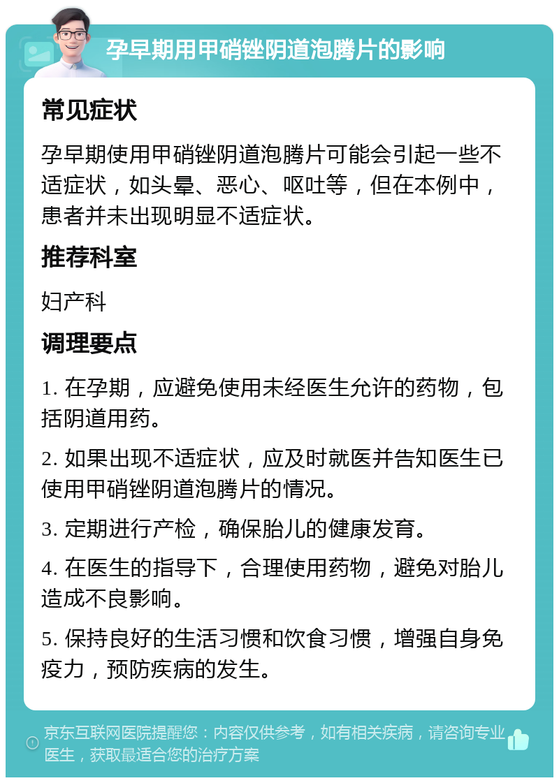 孕早期用甲硝锉阴道泡腾片的影响 常见症状 孕早期使用甲硝锉阴道泡腾片可能会引起一些不适症状，如头晕、恶心、呕吐等，但在本例中，患者并未出现明显不适症状。 推荐科室 妇产科 调理要点 1. 在孕期，应避免使用未经医生允许的药物，包括阴道用药。 2. 如果出现不适症状，应及时就医并告知医生已使用甲硝锉阴道泡腾片的情况。 3. 定期进行产检，确保胎儿的健康发育。 4. 在医生的指导下，合理使用药物，避免对胎儿造成不良影响。 5. 保持良好的生活习惯和饮食习惯，增强自身免疫力，预防疾病的发生。