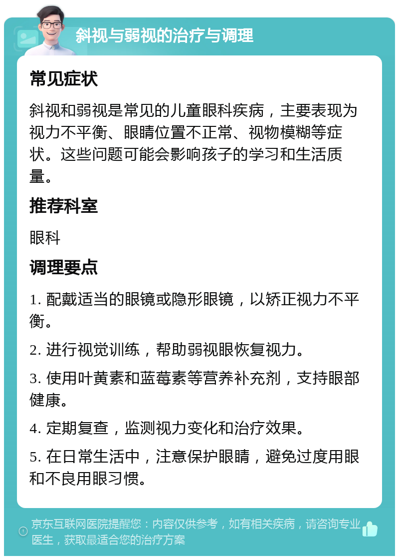 斜视与弱视的治疗与调理 常见症状 斜视和弱视是常见的儿童眼科疾病，主要表现为视力不平衡、眼睛位置不正常、视物模糊等症状。这些问题可能会影响孩子的学习和生活质量。 推荐科室 眼科 调理要点 1. 配戴适当的眼镜或隐形眼镜，以矫正视力不平衡。 2. 进行视觉训练，帮助弱视眼恢复视力。 3. 使用叶黄素和蓝莓素等营养补充剂，支持眼部健康。 4. 定期复查，监测视力变化和治疗效果。 5. 在日常生活中，注意保护眼睛，避免过度用眼和不良用眼习惯。