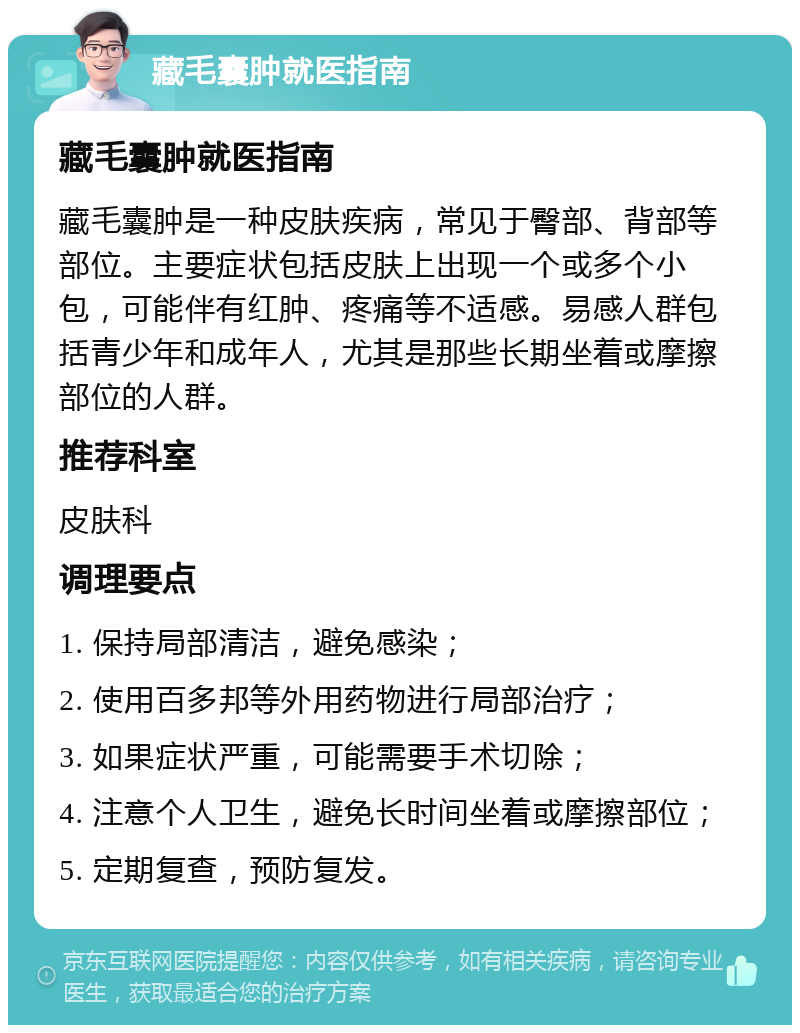 藏毛囊肿就医指南 藏毛囊肿就医指南 藏毛囊肿是一种皮肤疾病，常见于臀部、背部等部位。主要症状包括皮肤上出现一个或多个小包，可能伴有红肿、疼痛等不适感。易感人群包括青少年和成年人，尤其是那些长期坐着或摩擦部位的人群。 推荐科室 皮肤科 调理要点 1. 保持局部清洁，避免感染； 2. 使用百多邦等外用药物进行局部治疗； 3. 如果症状严重，可能需要手术切除； 4. 注意个人卫生，避免长时间坐着或摩擦部位； 5. 定期复查，预防复发。