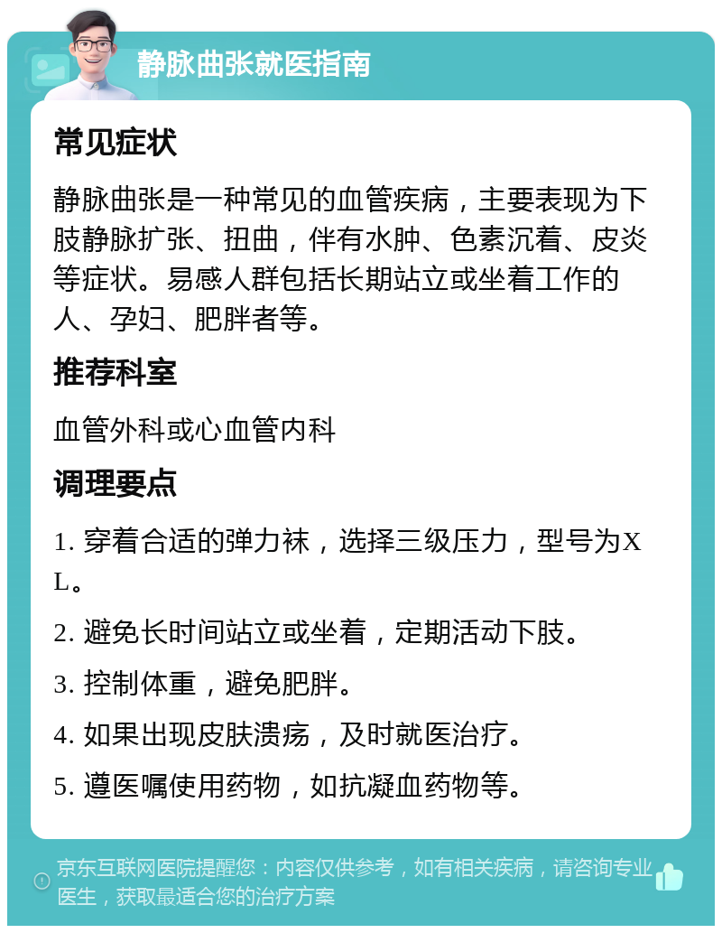 静脉曲张就医指南 常见症状 静脉曲张是一种常见的血管疾病，主要表现为下肢静脉扩张、扭曲，伴有水肿、色素沉着、皮炎等症状。易感人群包括长期站立或坐着工作的人、孕妇、肥胖者等。 推荐科室 血管外科或心血管内科 调理要点 1. 穿着合适的弹力袜，选择三级压力，型号为XL。 2. 避免长时间站立或坐着，定期活动下肢。 3. 控制体重，避免肥胖。 4. 如果出现皮肤溃疡，及时就医治疗。 5. 遵医嘱使用药物，如抗凝血药物等。