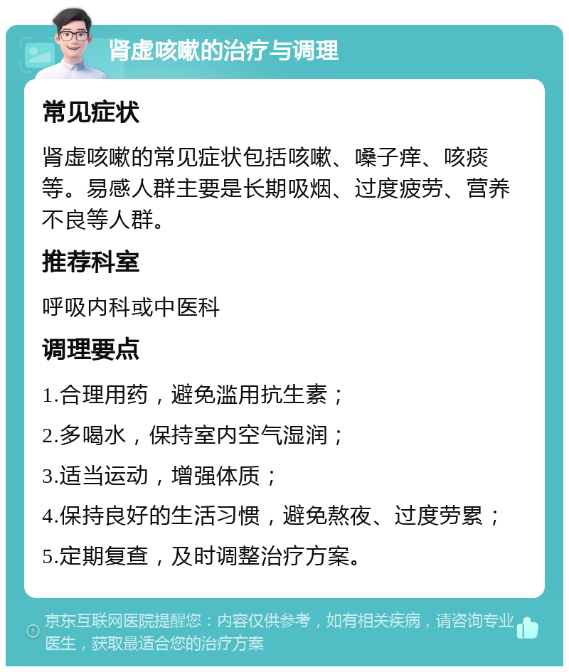 肾虚咳嗽的治疗与调理 常见症状 肾虚咳嗽的常见症状包括咳嗽、嗓子痒、咳痰等。易感人群主要是长期吸烟、过度疲劳、营养不良等人群。 推荐科室 呼吸内科或中医科 调理要点 1.合理用药，避免滥用抗生素； 2.多喝水，保持室内空气湿润； 3.适当运动，增强体质； 4.保持良好的生活习惯，避免熬夜、过度劳累； 5.定期复查，及时调整治疗方案。