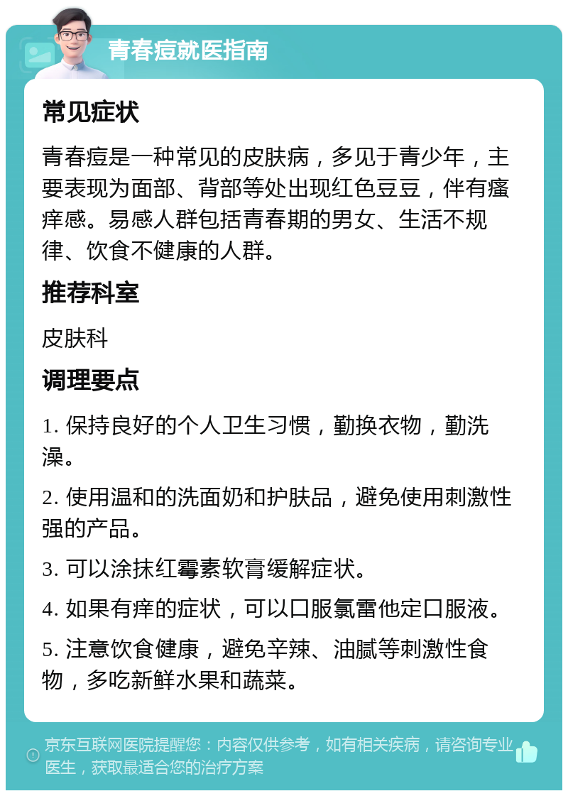 青春痘就医指南 常见症状 青春痘是一种常见的皮肤病，多见于青少年，主要表现为面部、背部等处出现红色豆豆，伴有瘙痒感。易感人群包括青春期的男女、生活不规律、饮食不健康的人群。 推荐科室 皮肤科 调理要点 1. 保持良好的个人卫生习惯，勤换衣物，勤洗澡。 2. 使用温和的洗面奶和护肤品，避免使用刺激性强的产品。 3. 可以涂抹红霉素软膏缓解症状。 4. 如果有痒的症状，可以口服氯雷他定口服液。 5. 注意饮食健康，避免辛辣、油腻等刺激性食物，多吃新鲜水果和蔬菜。