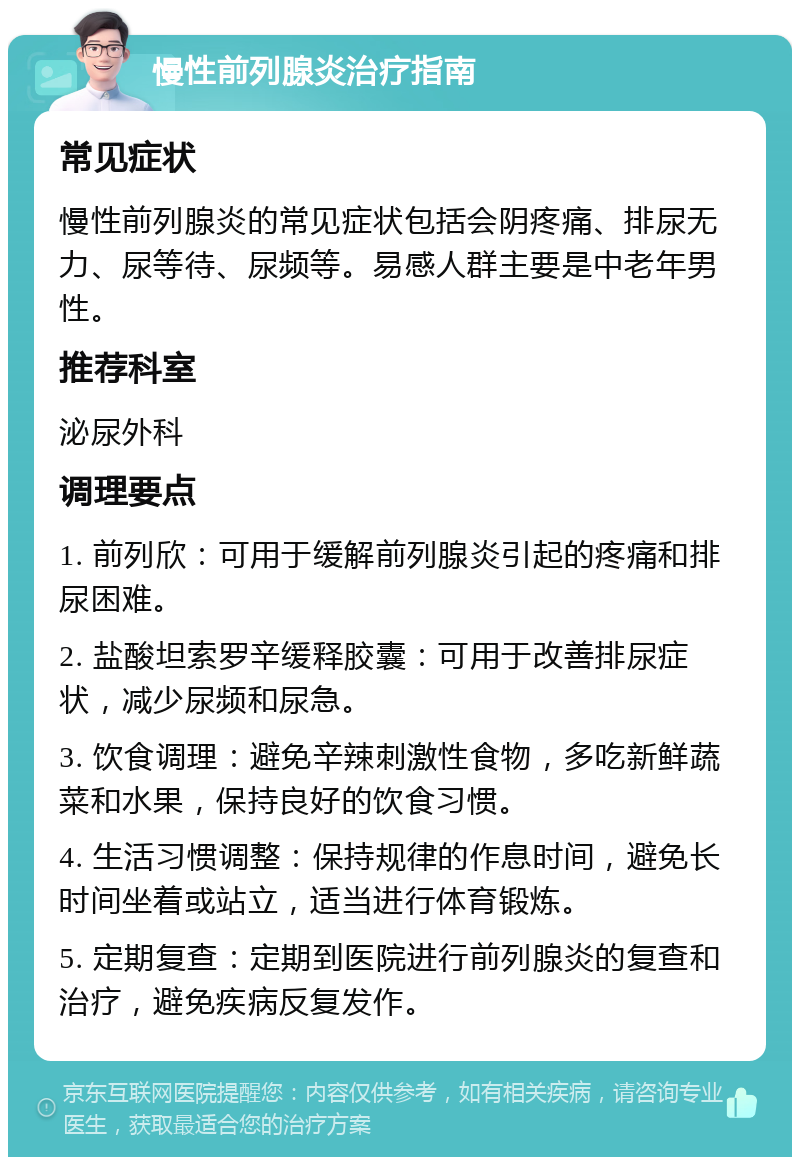 慢性前列腺炎治疗指南 常见症状 慢性前列腺炎的常见症状包括会阴疼痛、排尿无力、尿等待、尿频等。易感人群主要是中老年男性。 推荐科室 泌尿外科 调理要点 1. 前列欣：可用于缓解前列腺炎引起的疼痛和排尿困难。 2. 盐酸坦索罗辛缓释胶囊：可用于改善排尿症状，减少尿频和尿急。 3. 饮食调理：避免辛辣刺激性食物，多吃新鲜蔬菜和水果，保持良好的饮食习惯。 4. 生活习惯调整：保持规律的作息时间，避免长时间坐着或站立，适当进行体育锻炼。 5. 定期复查：定期到医院进行前列腺炎的复查和治疗，避免疾病反复发作。