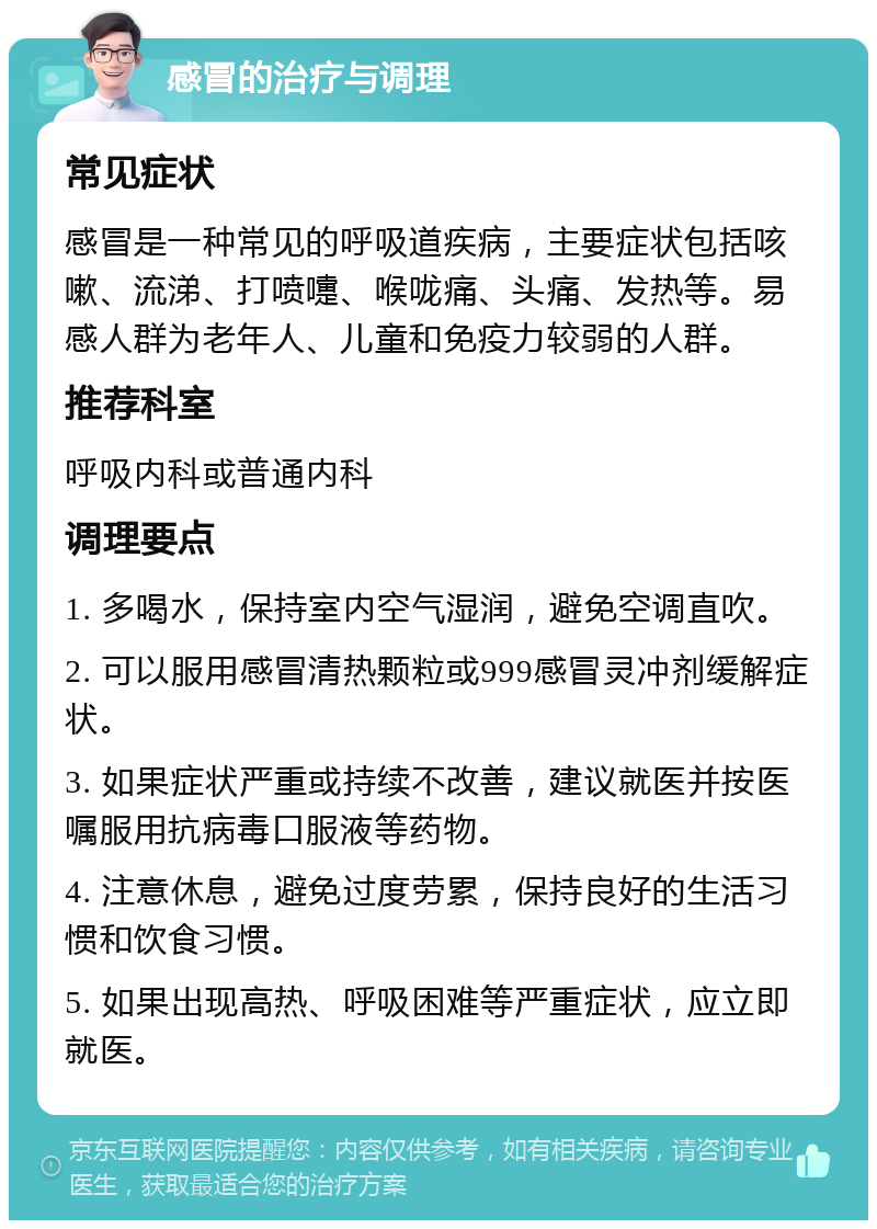 感冒的治疗与调理 常见症状 感冒是一种常见的呼吸道疾病，主要症状包括咳嗽、流涕、打喷嚏、喉咙痛、头痛、发热等。易感人群为老年人、儿童和免疫力较弱的人群。 推荐科室 呼吸内科或普通内科 调理要点 1. 多喝水，保持室内空气湿润，避免空调直吹。 2. 可以服用感冒清热颗粒或999感冒灵冲剂缓解症状。 3. 如果症状严重或持续不改善，建议就医并按医嘱服用抗病毒口服液等药物。 4. 注意休息，避免过度劳累，保持良好的生活习惯和饮食习惯。 5. 如果出现高热、呼吸困难等严重症状，应立即就医。