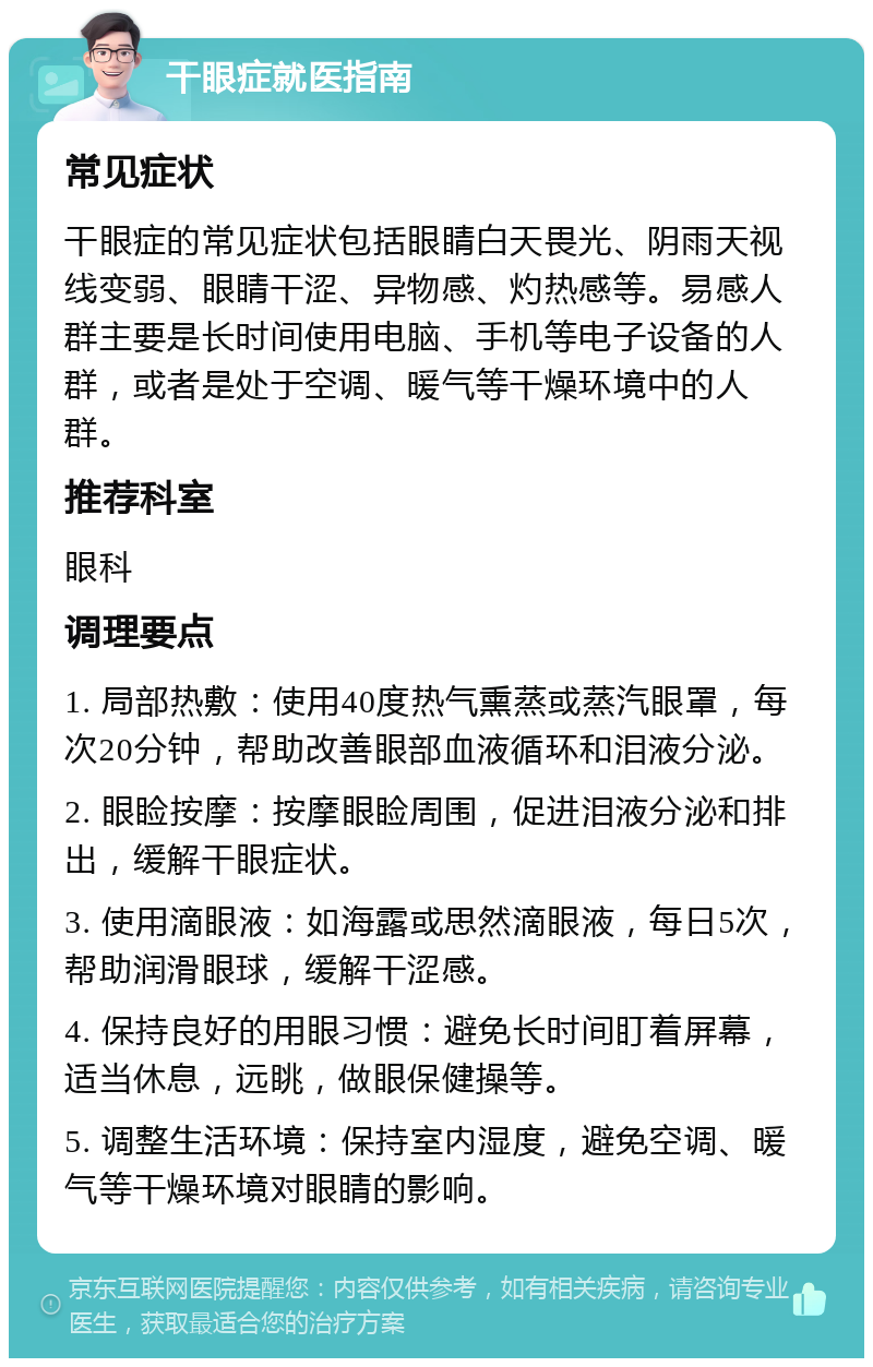 干眼症就医指南 常见症状 干眼症的常见症状包括眼睛白天畏光、阴雨天视线变弱、眼睛干涩、异物感、灼热感等。易感人群主要是长时间使用电脑、手机等电子设备的人群，或者是处于空调、暖气等干燥环境中的人群。 推荐科室 眼科 调理要点 1. 局部热敷：使用40度热气熏蒸或蒸汽眼罩，每次20分钟，帮助改善眼部血液循环和泪液分泌。 2. 眼睑按摩：按摩眼睑周围，促进泪液分泌和排出，缓解干眼症状。 3. 使用滴眼液：如海露或思然滴眼液，每日5次，帮助润滑眼球，缓解干涩感。 4. 保持良好的用眼习惯：避免长时间盯着屏幕，适当休息，远眺，做眼保健操等。 5. 调整生活环境：保持室内湿度，避免空调、暖气等干燥环境对眼睛的影响。