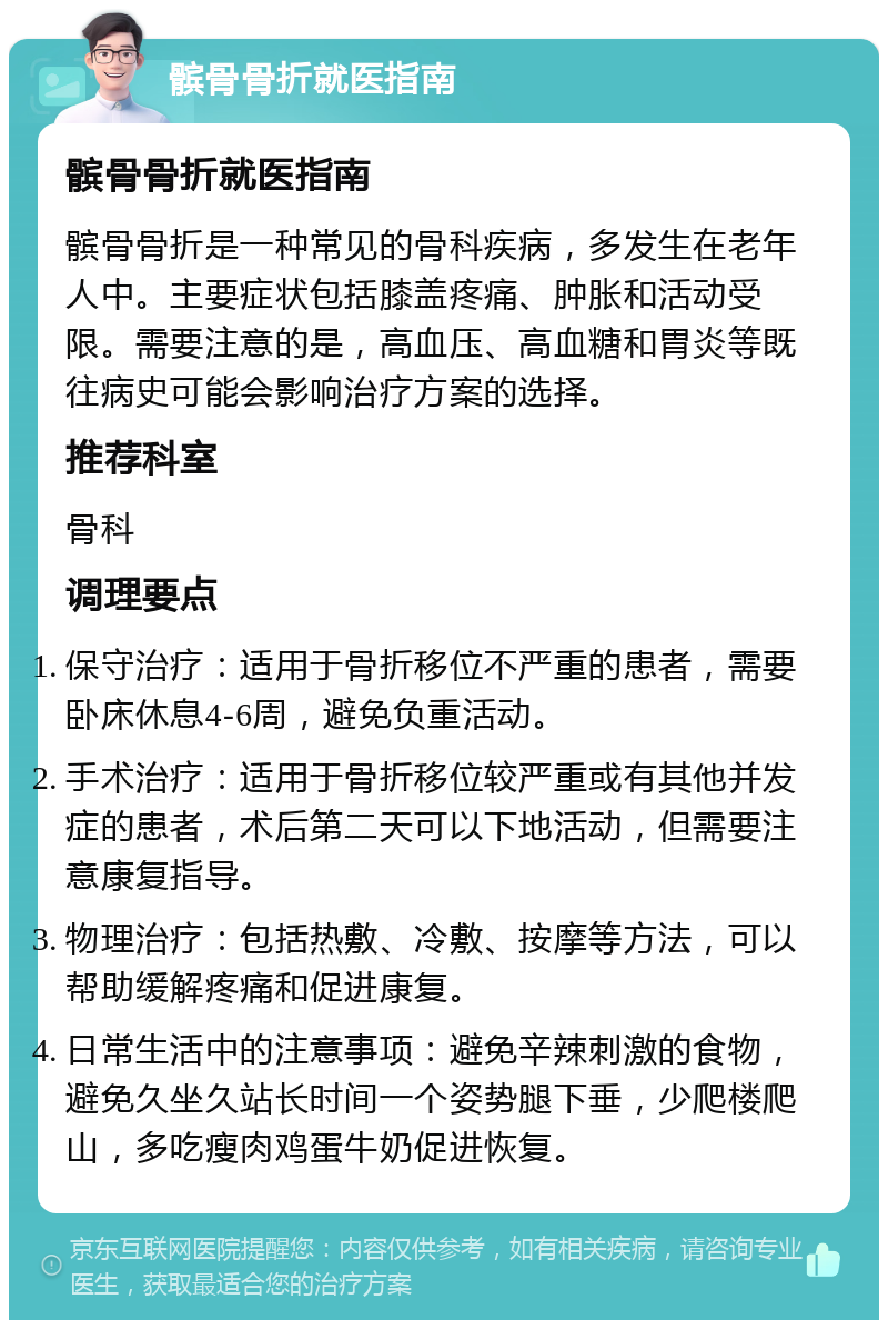 髌骨骨折就医指南 髌骨骨折就医指南 髌骨骨折是一种常见的骨科疾病，多发生在老年人中。主要症状包括膝盖疼痛、肿胀和活动受限。需要注意的是，高血压、高血糖和胃炎等既往病史可能会影响治疗方案的选择。 推荐科室 骨科 调理要点 保守治疗：适用于骨折移位不严重的患者，需要卧床休息4-6周，避免负重活动。 手术治疗：适用于骨折移位较严重或有其他并发症的患者，术后第二天可以下地活动，但需要注意康复指导。 物理治疗：包括热敷、冷敷、按摩等方法，可以帮助缓解疼痛和促进康复。 日常生活中的注意事项：避免辛辣刺激的食物，避免久坐久站长时间一个姿势腿下垂，少爬楼爬山，多吃瘦肉鸡蛋牛奶促进恢复。