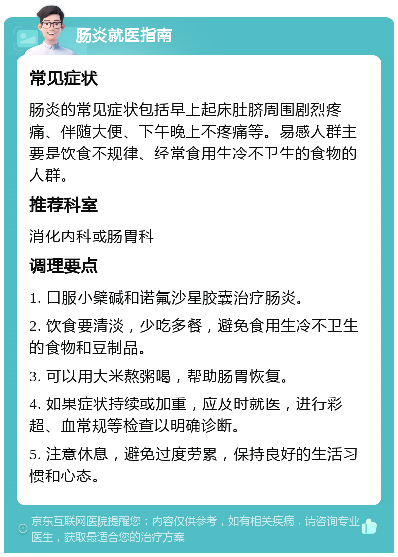 肠炎就医指南 常见症状 肠炎的常见症状包括早上起床肚脐周围剧烈疼痛、伴随大便、下午晚上不疼痛等。易感人群主要是饮食不规律、经常食用生冷不卫生的食物的人群。 推荐科室 消化内科或肠胃科 调理要点 1. 口服小檗碱和诺氟沙星胶囊治疗肠炎。 2. 饮食要清淡，少吃多餐，避免食用生冷不卫生的食物和豆制品。 3. 可以用大米熬粥喝，帮助肠胃恢复。 4. 如果症状持续或加重，应及时就医，进行彩超、血常规等检查以明确诊断。 5. 注意休息，避免过度劳累，保持良好的生活习惯和心态。