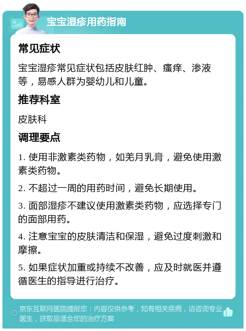 宝宝湿疹用药指南 常见症状 宝宝湿疹常见症状包括皮肤红肿、瘙痒、渗液等，易感人群为婴幼儿和儿童。 推荐科室 皮肤科 调理要点 1. 使用非激素类药物，如羌月乳膏，避免使用激素类药物。 2. 不超过一周的用药时间，避免长期使用。 3. 面部湿疹不建议使用激素类药物，应选择专门的面部用药。 4. 注意宝宝的皮肤清洁和保湿，避免过度刺激和摩擦。 5. 如果症状加重或持续不改善，应及时就医并遵循医生的指导进行治疗。