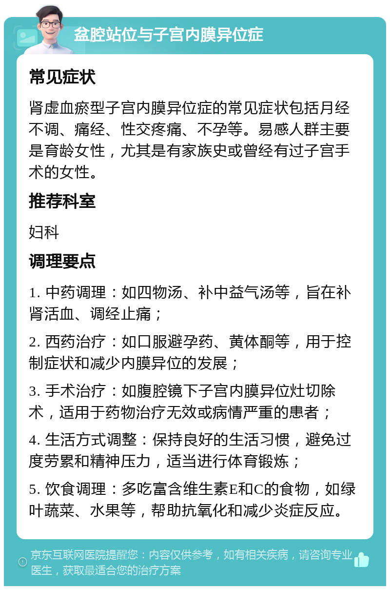 盆腔站位与子宫内膜异位症 常见症状 肾虚血瘀型子宫内膜异位症的常见症状包括月经不调、痛经、性交疼痛、不孕等。易感人群主要是育龄女性，尤其是有家族史或曾经有过子宫手术的女性。 推荐科室 妇科 调理要点 1. 中药调理：如四物汤、补中益气汤等，旨在补肾活血、调经止痛； 2. 西药治疗：如口服避孕药、黄体酮等，用于控制症状和减少内膜异位的发展； 3. 手术治疗：如腹腔镜下子宫内膜异位灶切除术，适用于药物治疗无效或病情严重的患者； 4. 生活方式调整：保持良好的生活习惯，避免过度劳累和精神压力，适当进行体育锻炼； 5. 饮食调理：多吃富含维生素E和C的食物，如绿叶蔬菜、水果等，帮助抗氧化和减少炎症反应。