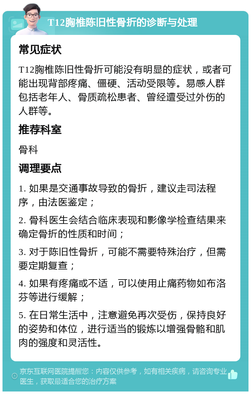 T12胸椎陈旧性骨折的诊断与处理 常见症状 T12胸椎陈旧性骨折可能没有明显的症状，或者可能出现背部疼痛、僵硬、活动受限等。易感人群包括老年人、骨质疏松患者、曾经遭受过外伤的人群等。 推荐科室 骨科 调理要点 1. 如果是交通事故导致的骨折，建议走司法程序，由法医鉴定； 2. 骨科医生会结合临床表现和影像学检查结果来确定骨折的性质和时间； 3. 对于陈旧性骨折，可能不需要特殊治疗，但需要定期复查； 4. 如果有疼痛或不适，可以使用止痛药物如布洛芬等进行缓解； 5. 在日常生活中，注意避免再次受伤，保持良好的姿势和体位，进行适当的锻炼以增强骨骼和肌肉的强度和灵活性。