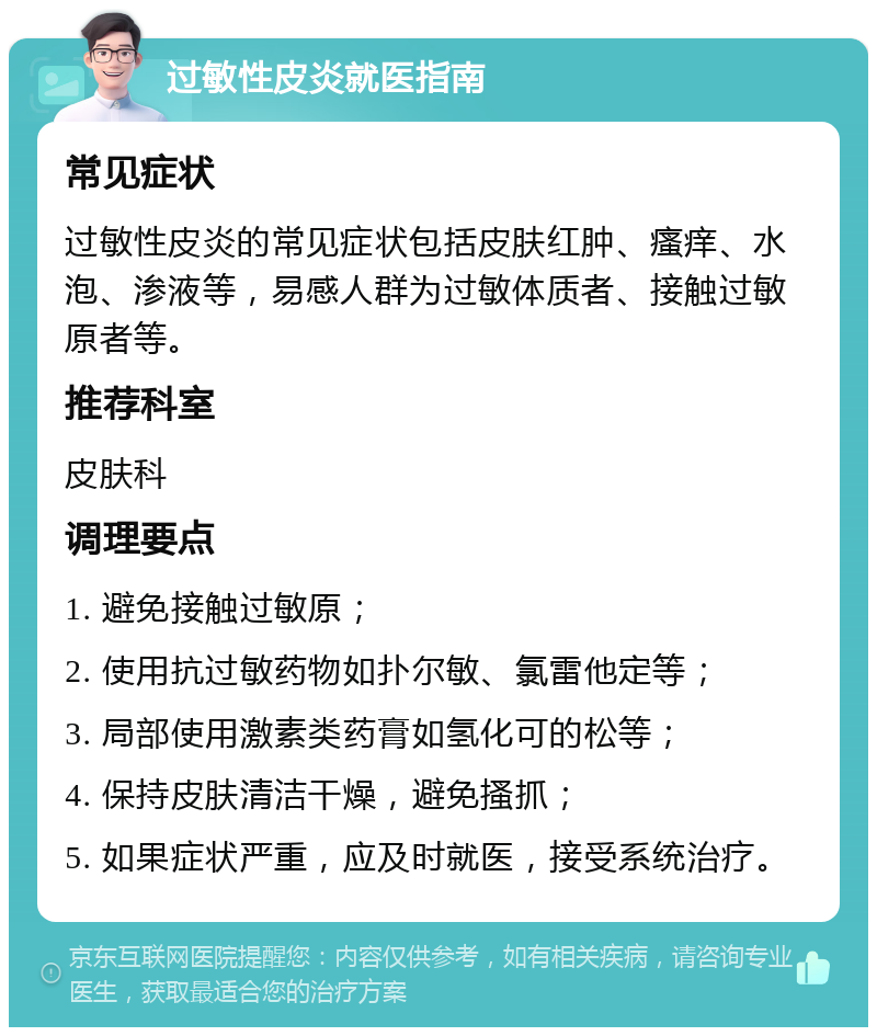 过敏性皮炎就医指南 常见症状 过敏性皮炎的常见症状包括皮肤红肿、瘙痒、水泡、渗液等，易感人群为过敏体质者、接触过敏原者等。 推荐科室 皮肤科 调理要点 1. 避免接触过敏原； 2. 使用抗过敏药物如扑尔敏、氯雷他定等； 3. 局部使用激素类药膏如氢化可的松等； 4. 保持皮肤清洁干燥，避免搔抓； 5. 如果症状严重，应及时就医，接受系统治疗。